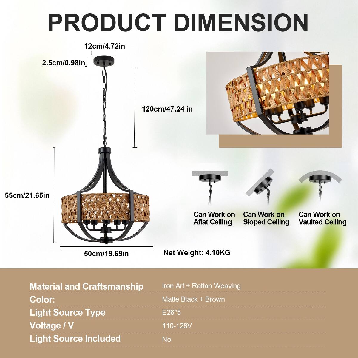 PRODUCT DIMENSION  
12cm/4.72in  
2.5cm/0.98in  
120cm/47.24 in  
55cm/21.65in  
50cm/19.69in  
Net Weight: 4.10KG  
Material and Craftsmanship: Iron Art + Rattan Weaving  
Color: Matte Black + Brown  
Light Source Type: E26*5  
Voltage/V: 110-128V  
Light Source Included: No  

Can Work on:  
- Flat Ceiling  
- Sloped Ceiling  
- Vaulted Ceiling
