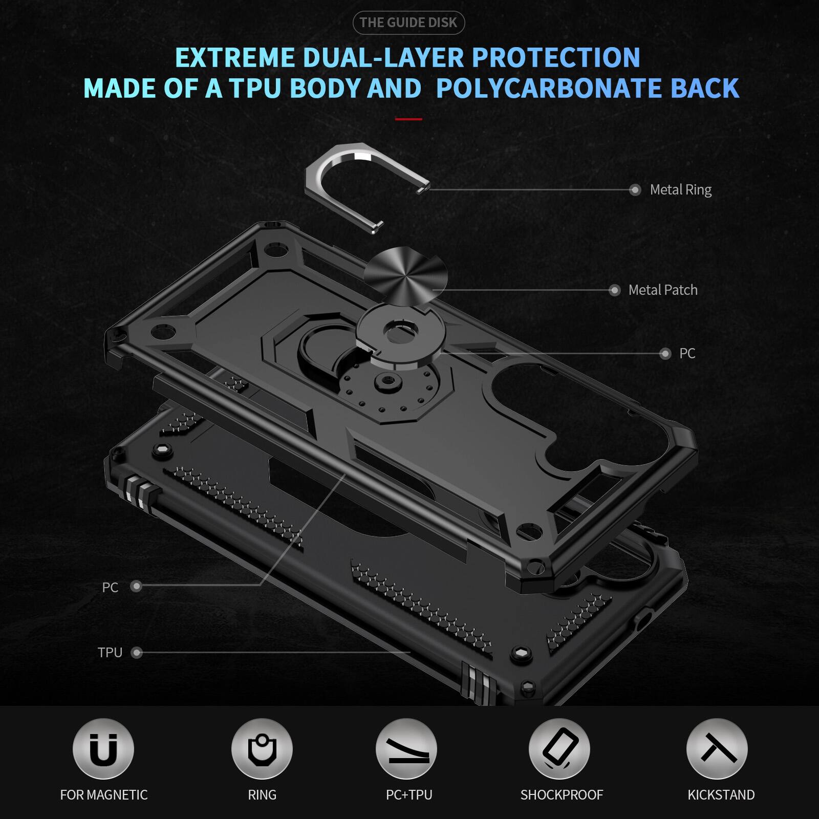 THE GUIDE DISK

EXTREME DUAL-LAYER PROTECTION MADE OF A TPU BODY AND POLYCARBONATE BACK

- Metal Ring
- Metal Patch
- PC
- PC
- TPU
- FOR MAGNETIC
- RING
- PC+TPU
- SHOCKPROOF
- KICKSTAND