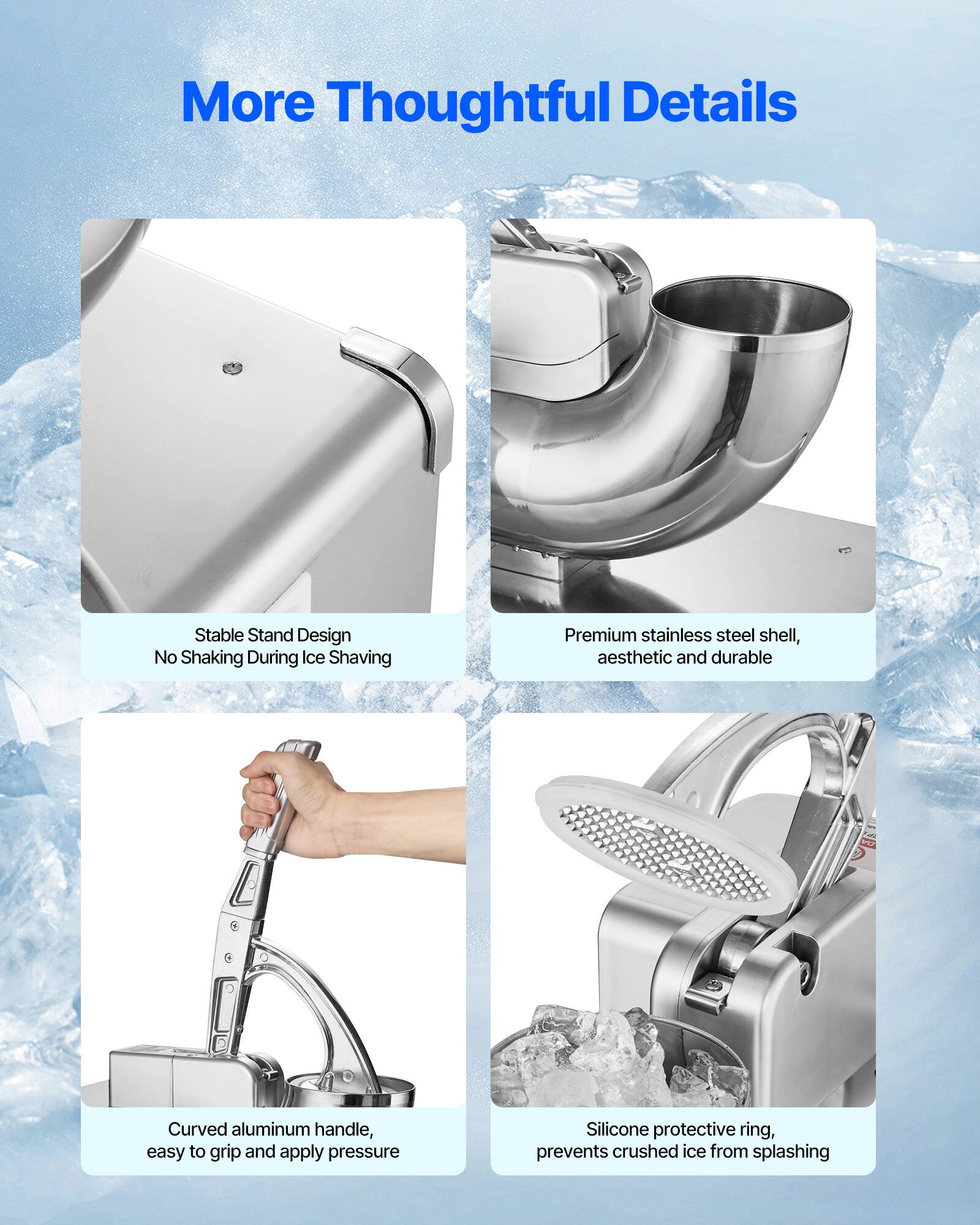 More Thoughtful Details

- Stable Stand Design
  - No Shaking During Ice Shaving

- Premium stainless steel shell, aesthetic and durable

- Curved aluminum handle, easy to grip and apply pressure

- Silicone protective ring, prevents crushed ice from splashing