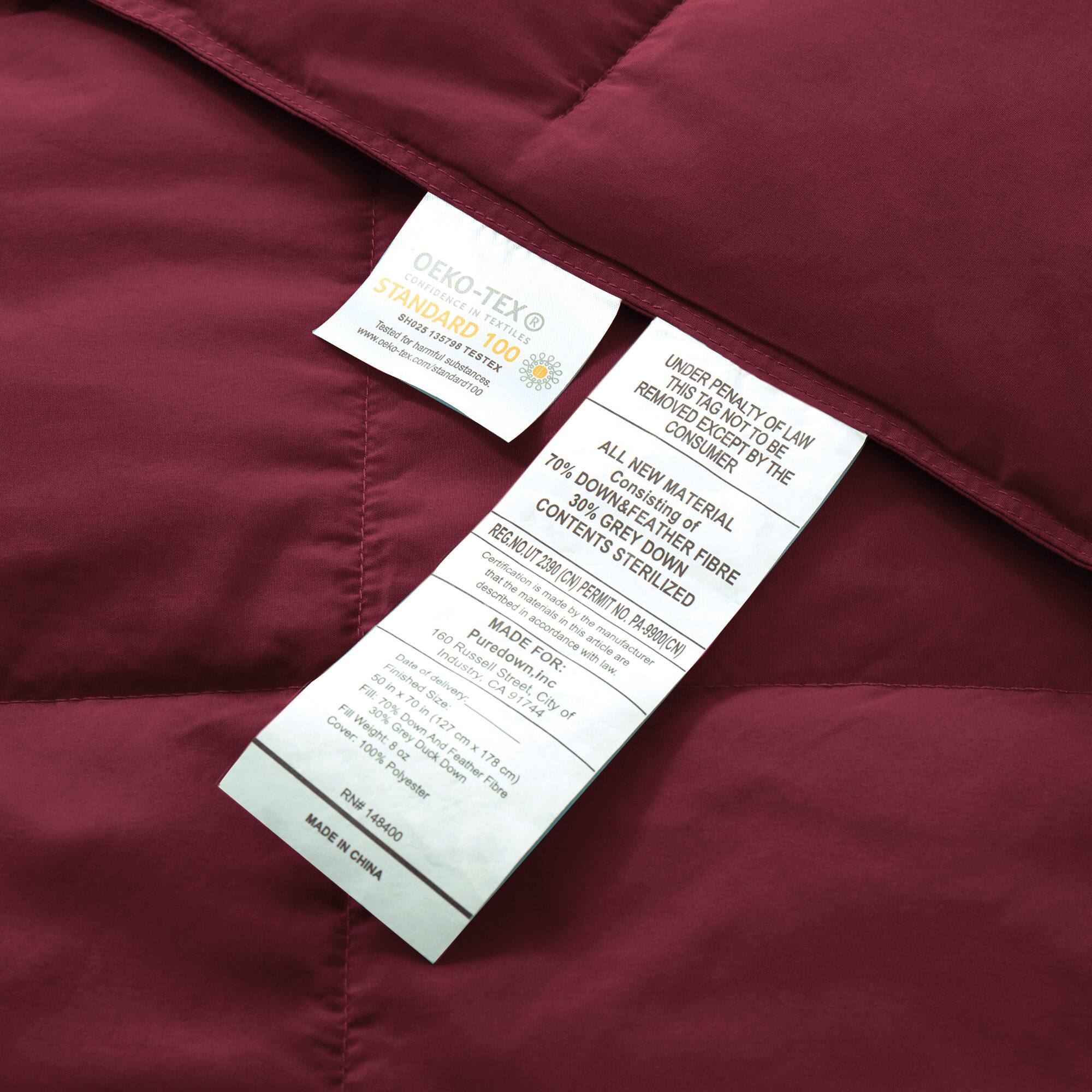 STANDARD 100 by OEKO-TEX®  
Tested for harmful substances in textiles  
STANDARD 100 by OEKO-TEX®  
Tested for harmful substances in textiles  

UNDER PENALTY OF LAW THIS TAG NOT TO BE REMOVED EXCEPT BY THE CONSUMER  
ALL NEW MATERIAL  
70% DOWN & FEATHER CONTENTS 30% GREY DOWN FIBRE  
STERILIZED  
MADE IN CHINA  

REG. NO. UT 2390  
MADE BY: Puredown, Inc.  
PERMIT NO. PA-9900(CN)  
MADE IN CHINA  

Consisting of the materials described in this article:  
70% GREY DOWN & FEATHER  
30% POLYESTER  

MADE BY: Puredown, Inc.  
160 Purse Street, Suite 100  
San Francisco, CA 94107  
Date: 12/17/2014  

Fill: 70% Grey Duck Down & Feather  
Fill Weight: 8 oz  
Cover: 100% Polyester  

RN# 148400