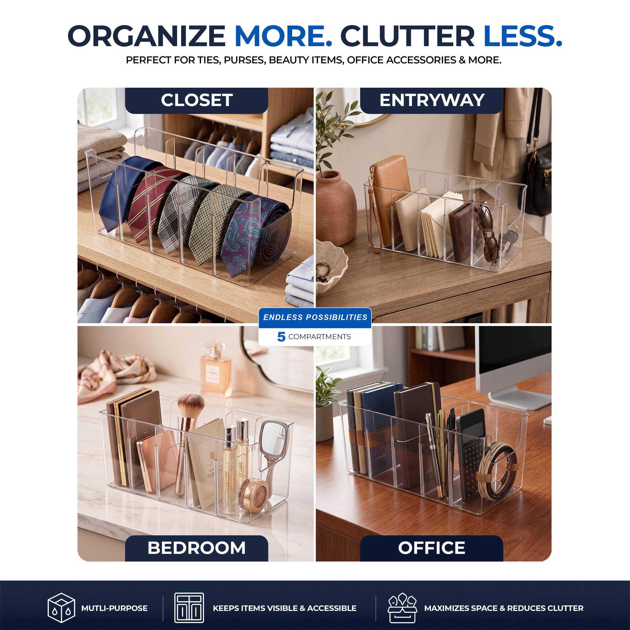 ORGANIZE MORE. CLUTTER LESS.  
PERFECT FOR TIES, PURSES, BEAUTY ITEMS, OFFICE ACCESSORIES & MORE.

CLOSET  
ENTRYWAY  
ENDLESS POSSIBILITIES  
5 COMPARTMENTS  
BEDROOM  
OFFICE  

MULTI-PURPOSE  
KEEPS ITEMS VISIBLE & ACCESSIBLE  
MAXIMIZES SPACE & REDUCES CLUTTER