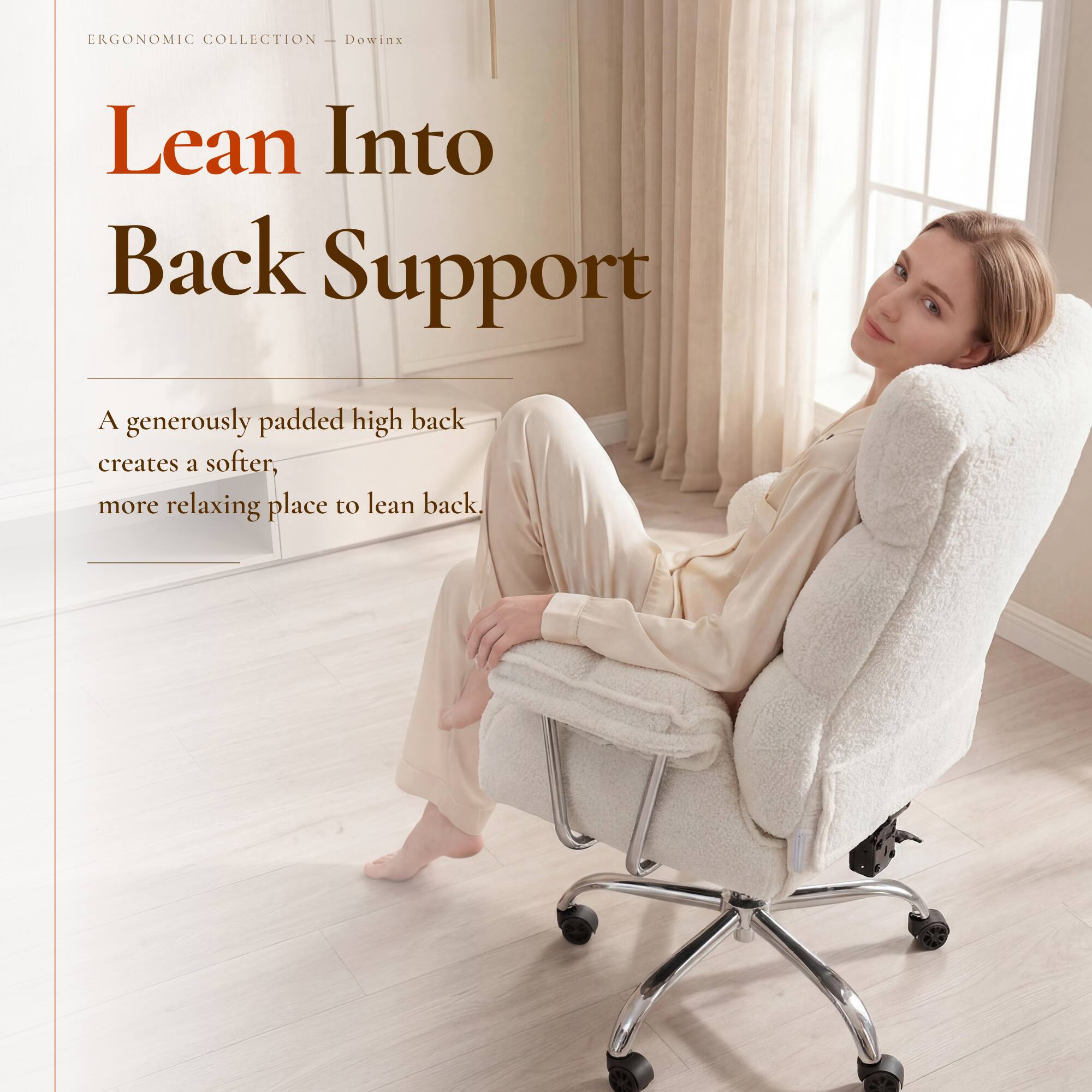 ERGONOMIC COLLECTION - Dowinx

Lean Into Back Support

A generously padded high back creates a softer, more relaxing place to lean back.