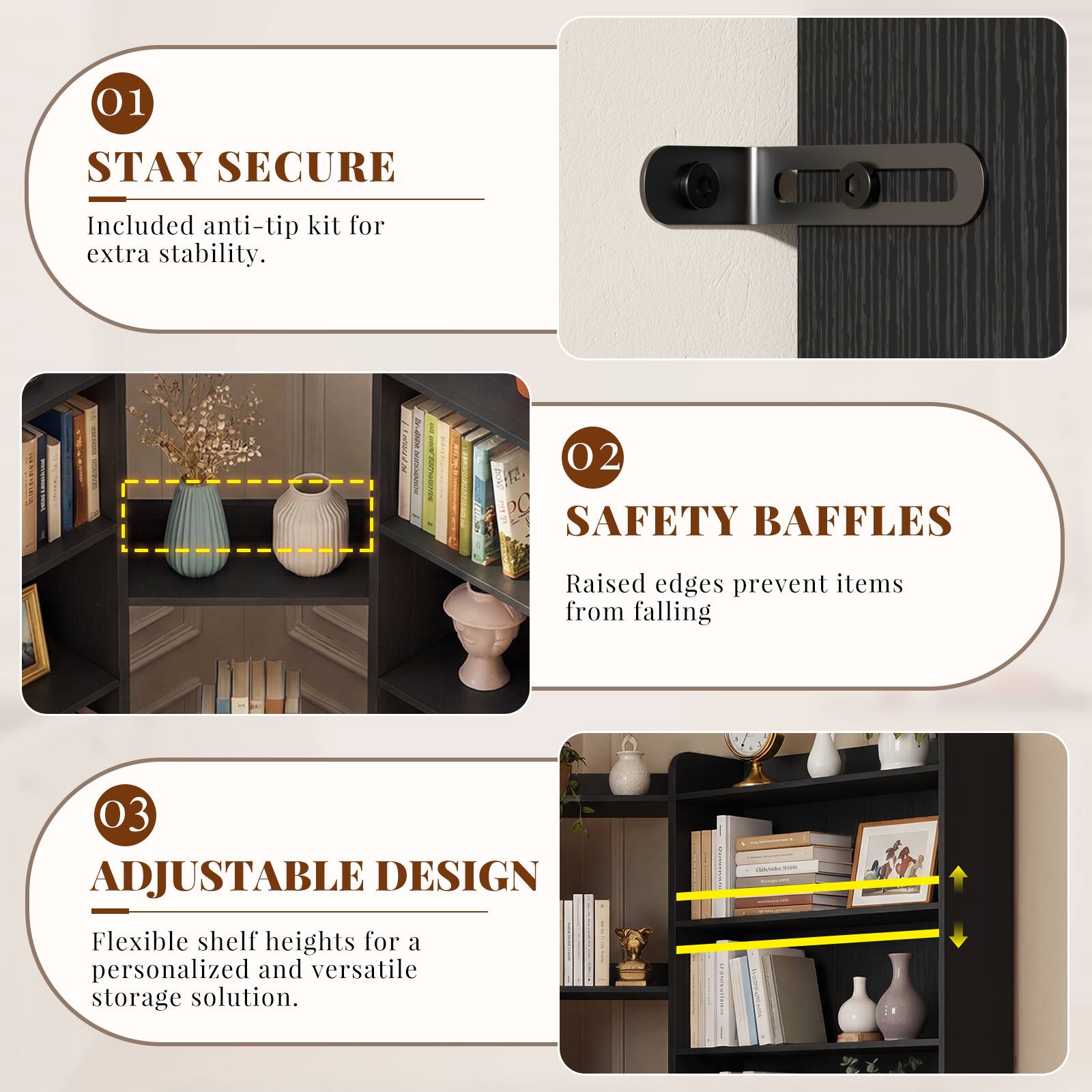 01 STAY SECURE  
Included anti-tip kit for extra stability.  

02 SAFETY BAFFLES  
Raised edges prevent items from falling  

03 ADJUSTABLE DESIGN  
Flexible shelf heights for a personalized and versatile storage solution.