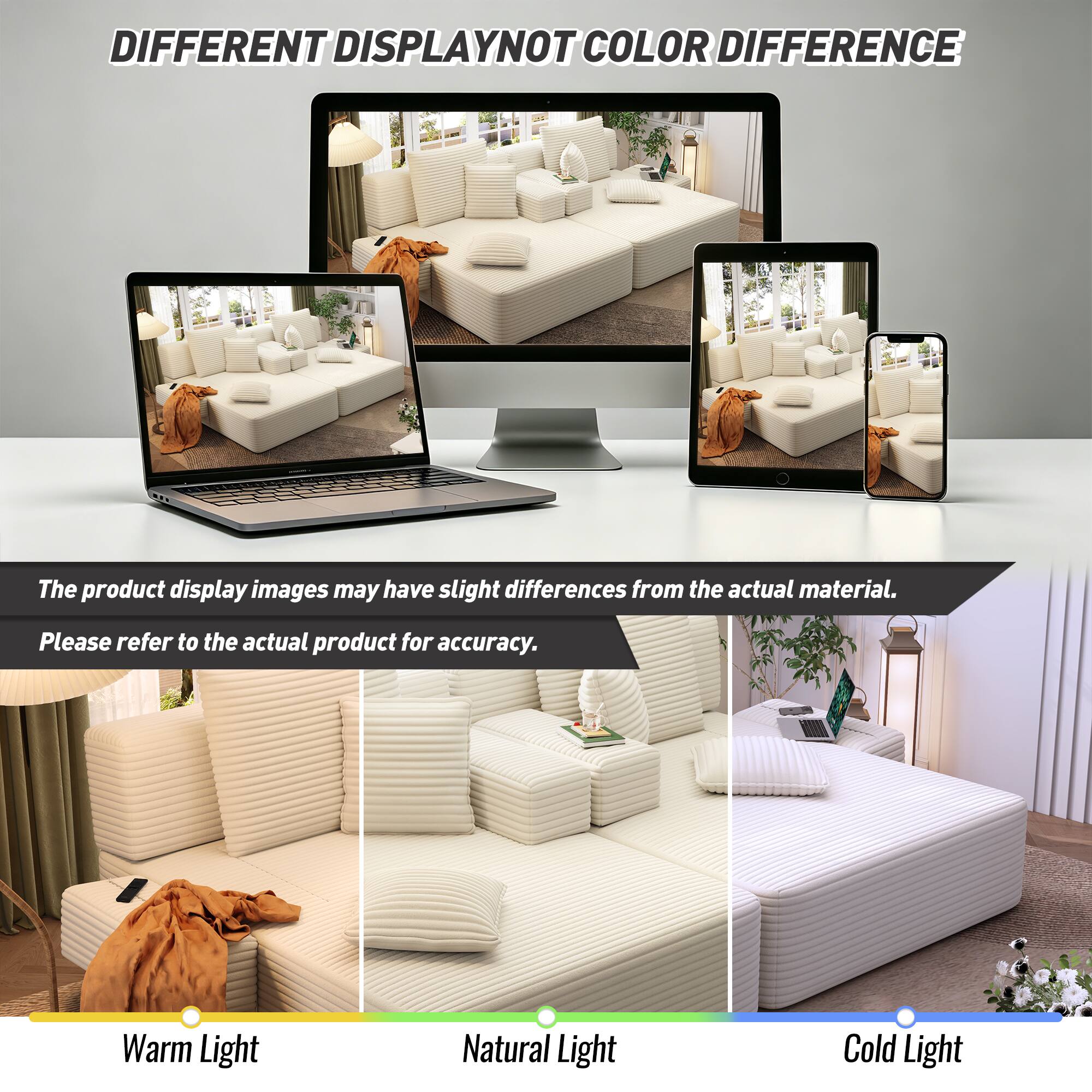 DIFFERENT DISPLAY NOT COLOR DIFFERENCE

The product display images may have slight differences from the actual material. Please refer to the actual product for accuracy.

Warm Light
Natural Light
Cold Light
