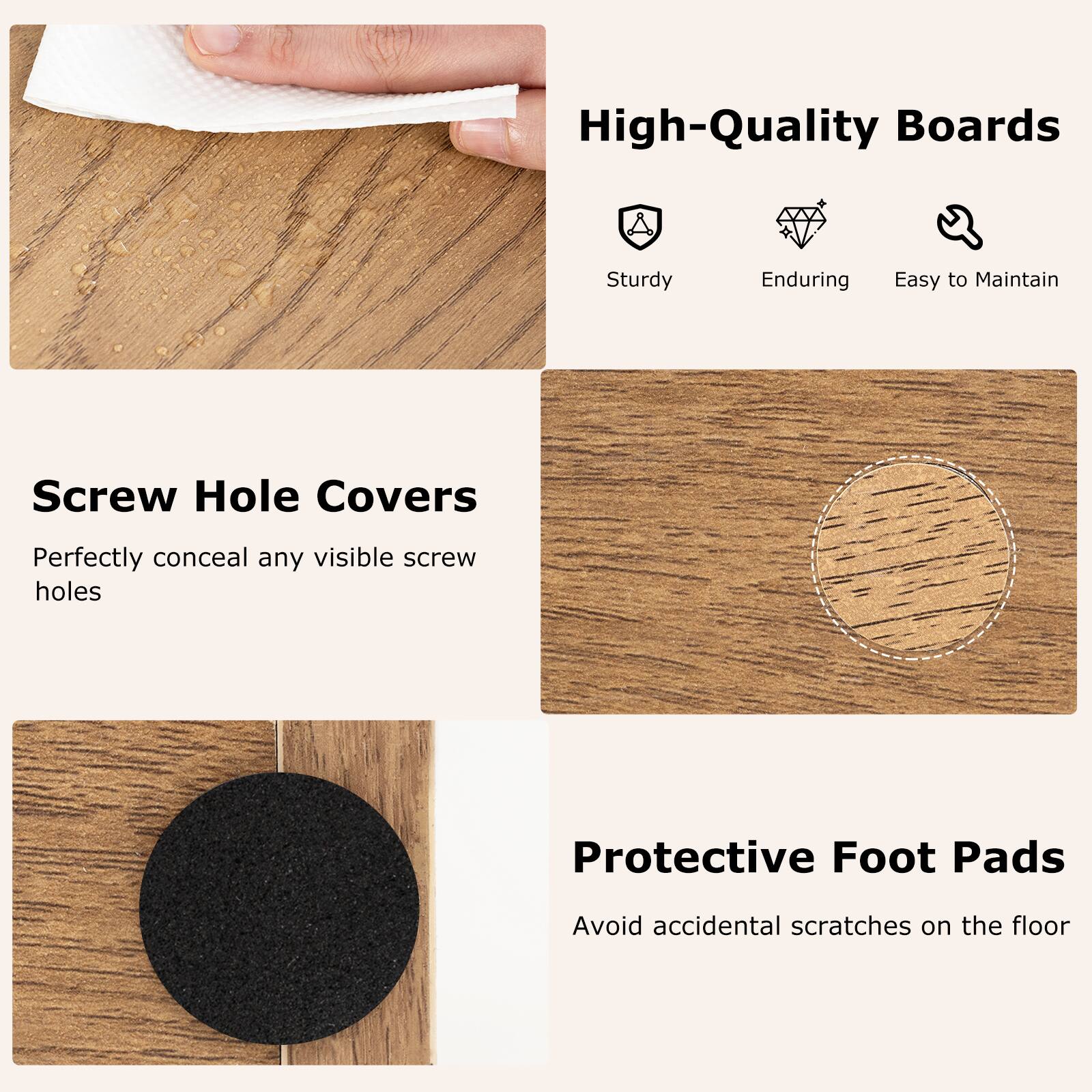 High-Quality Boards: Sturdy, Enduring, Easy to Maintain
Screw Hole Covers: Perfectly conceal any visible screw holes
Protective Foot Pads: Avoid accidental scratches on the floor