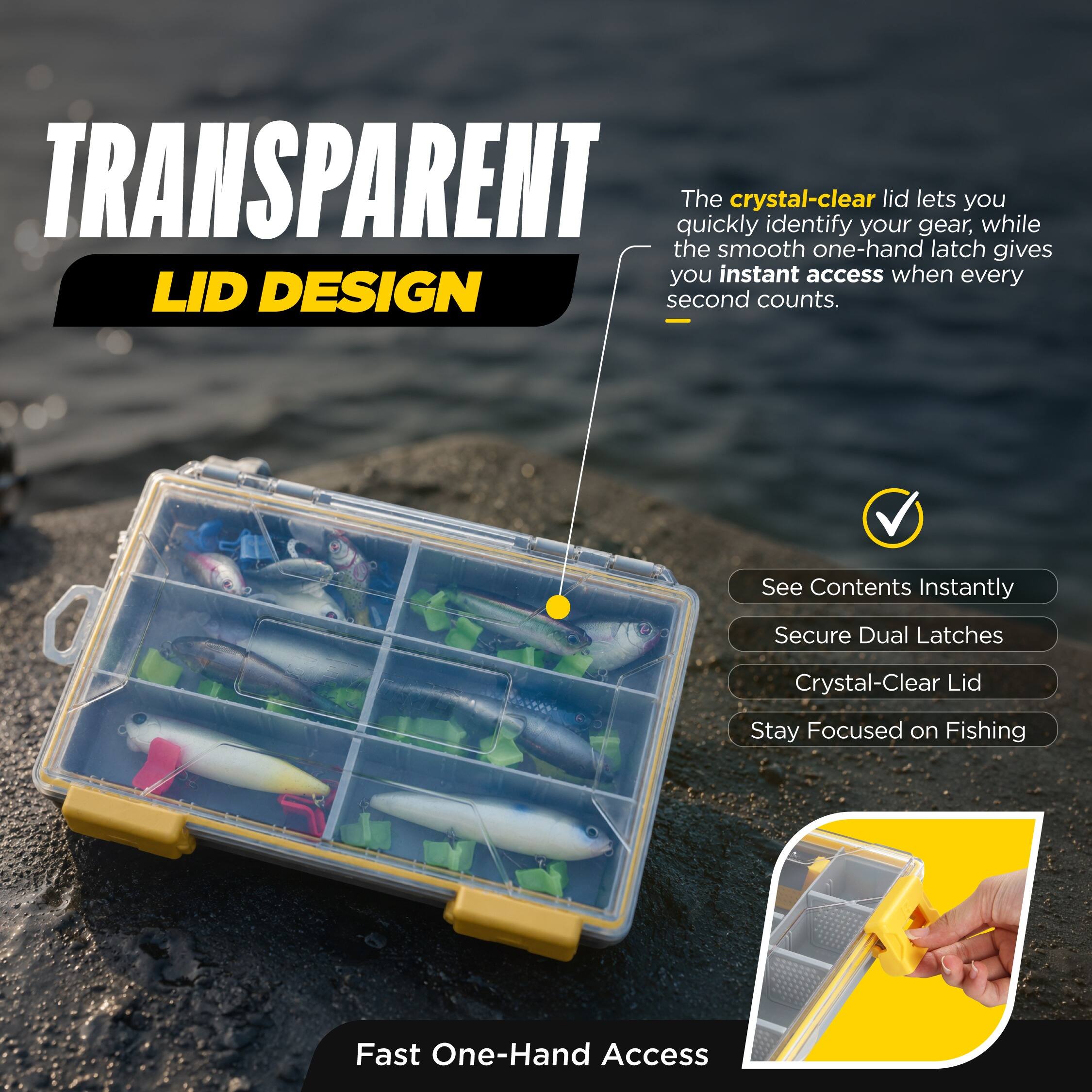 TRANSPARENT LID DESIGN

The crystal-clear lid lets you quickly identify your gear, while the smooth one-hand latch gives you instant access when every second counts.

- See Contents Instantly
- Secure Dual Latches
- Crystal-Clear Lid
- Stay Focused on Fishing

Fast One-Hand Access