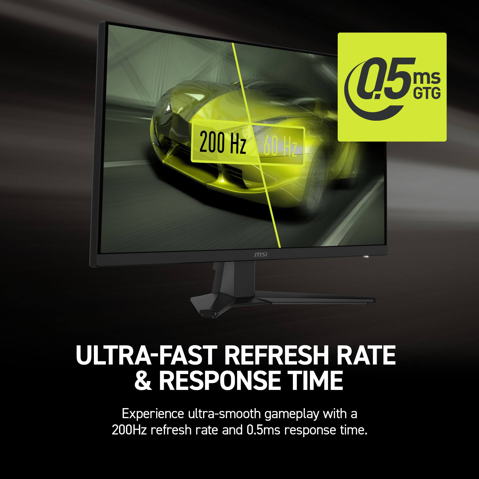 200 Hz, 60 Hz, 0.5 ms GTG, MSI ULTRA-FAST REFRESH RATE & RESPONSE TIME

Experience ultra-smooth gameplay with a 200Hz refresh rate and 0.5ms response time.
