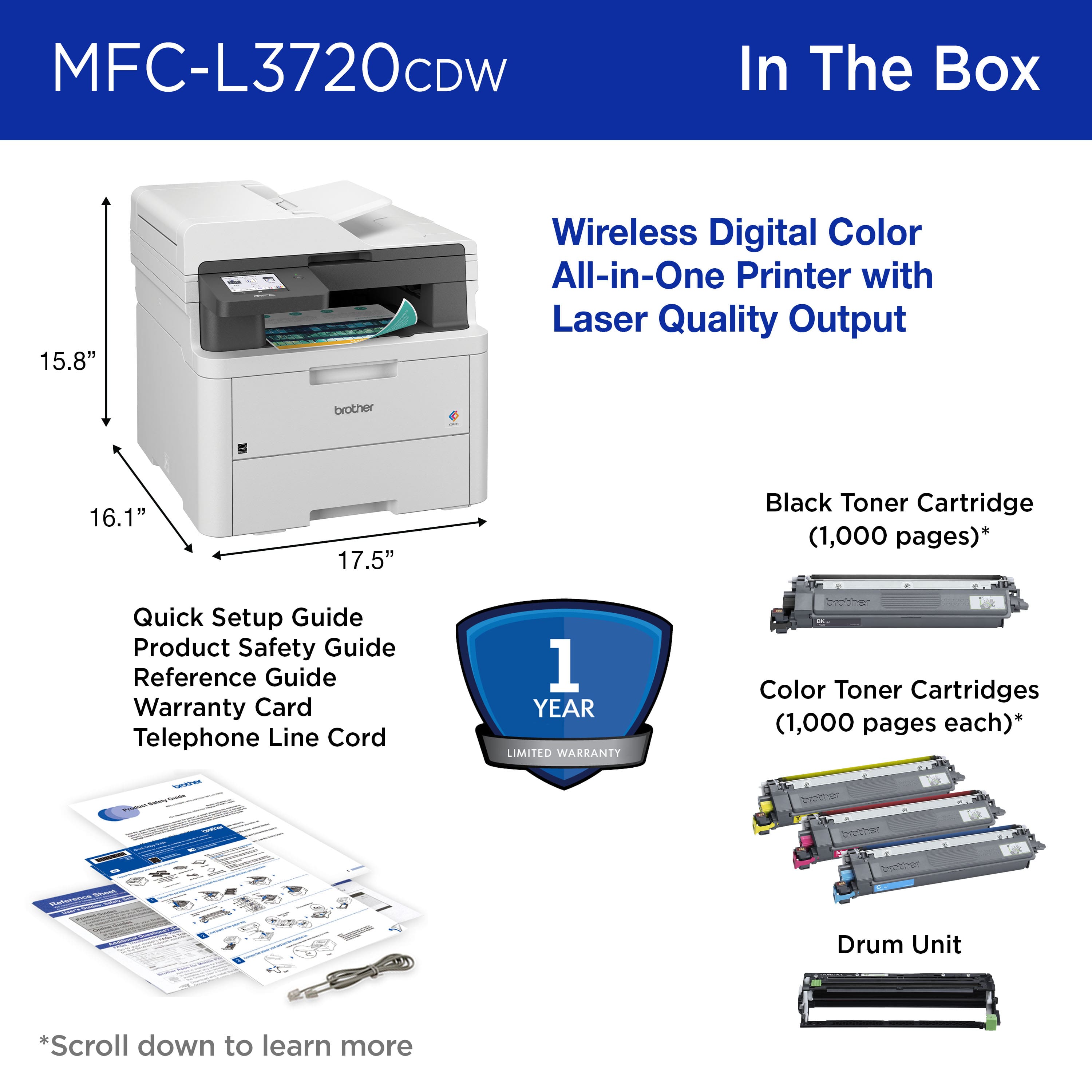 MFC-L3720CDW In The Box 15.8" Wireless Digital Color All-in-One Printer with Laser Quality Output brother 16.1" 17.5" Black Toner Cartridge (1,000 pages)* Quick Setup Guide Product Safety Guide Reference Guide Warranty Card Telephone Line Cord 1 YEAR LIMITED WARRANTY Color Toner Cartridges (1,000 pages each)* Drum Unit *Scroll down to learn more