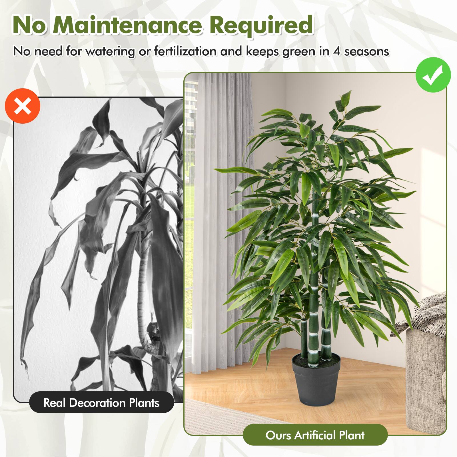No Maintenance Required  
No need for watering or fertilization and keeps green in 4 seasons  

Real Decoration Plants  
Ours Artificial Plant