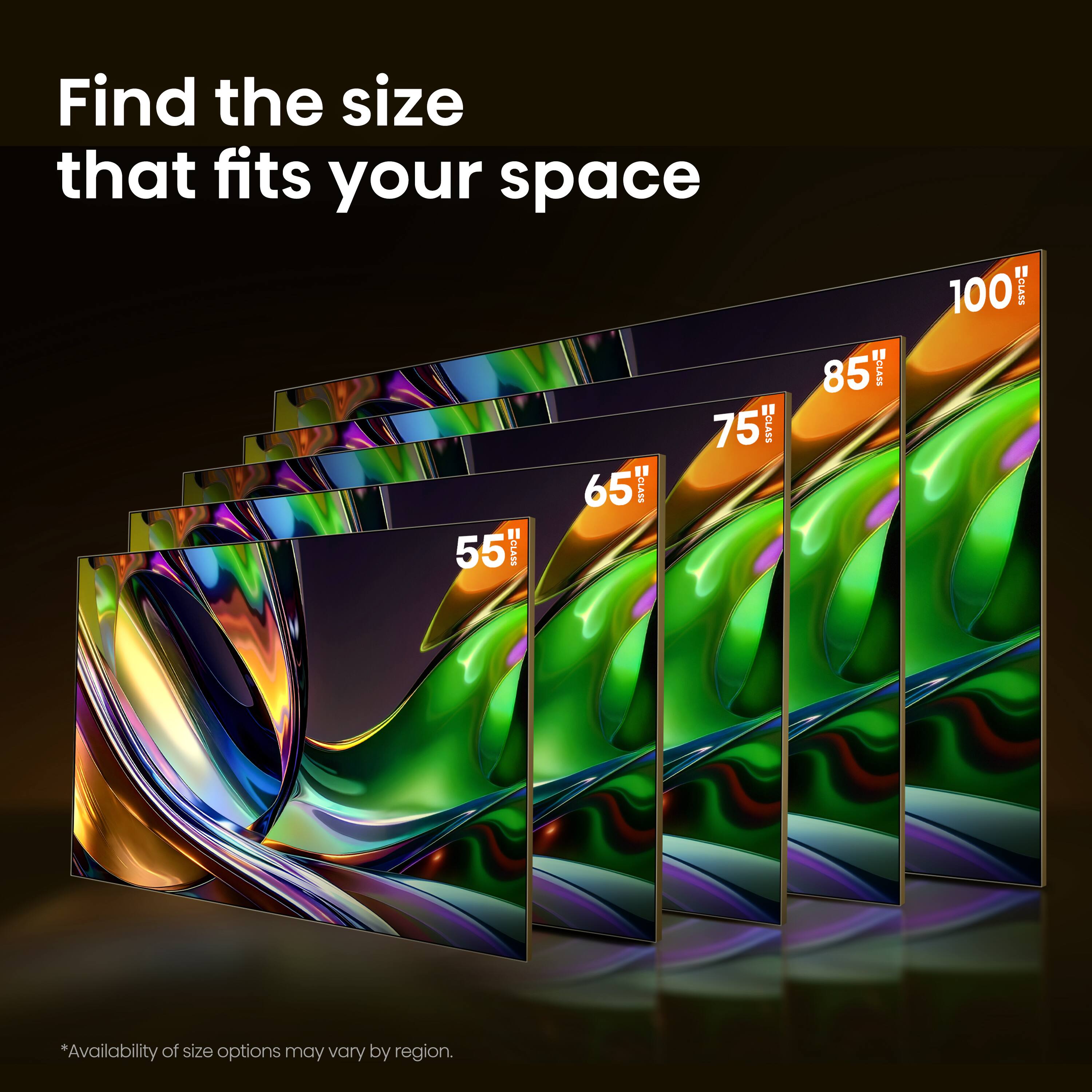 Find the size that fits your space

55" CLASS  
65" CLASS  
75" ECLASS  
85" CLASS  
100" CLASS  

*Availability of size options may vary by region.
