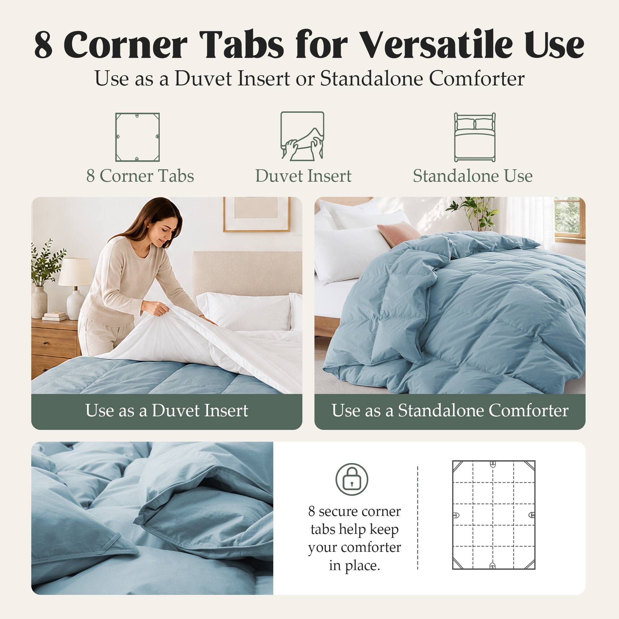 8 Corner Tabs for Versatile Use  
Use as a Duvet Insert or Standalone Comforter  

8 Corner Tabs  
Duvet Insert  
Standalone Use  

Use as a Duvet Insert  
Use as a Standalone Comforter  

8 secure corner tabs help keep your comforter in place.
