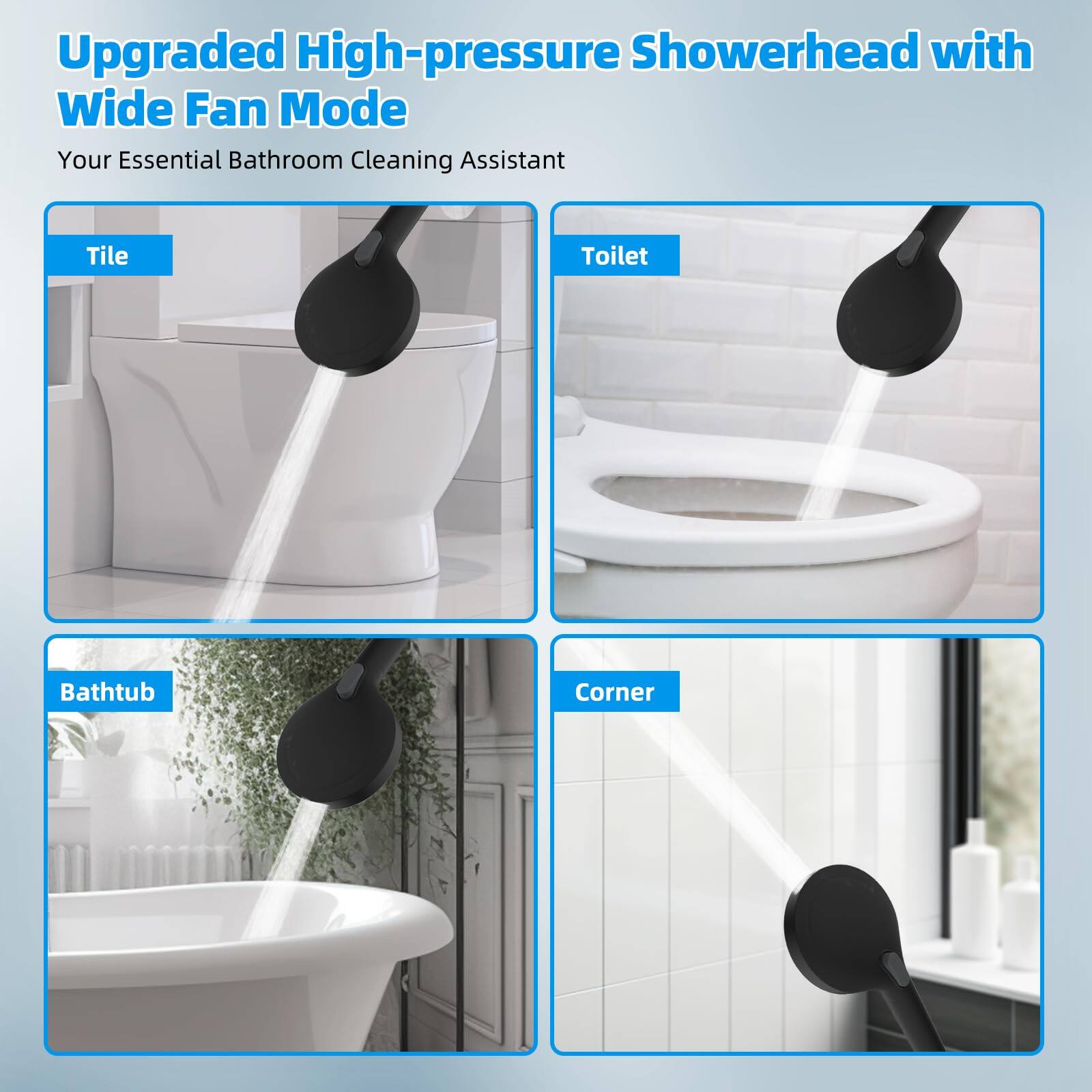 Upgraded High-pressure Showerhead with Wide Fan Mode

Your Essential Bathroom Cleaning Assistant

Tile

Toilet

Bathtub

Corner