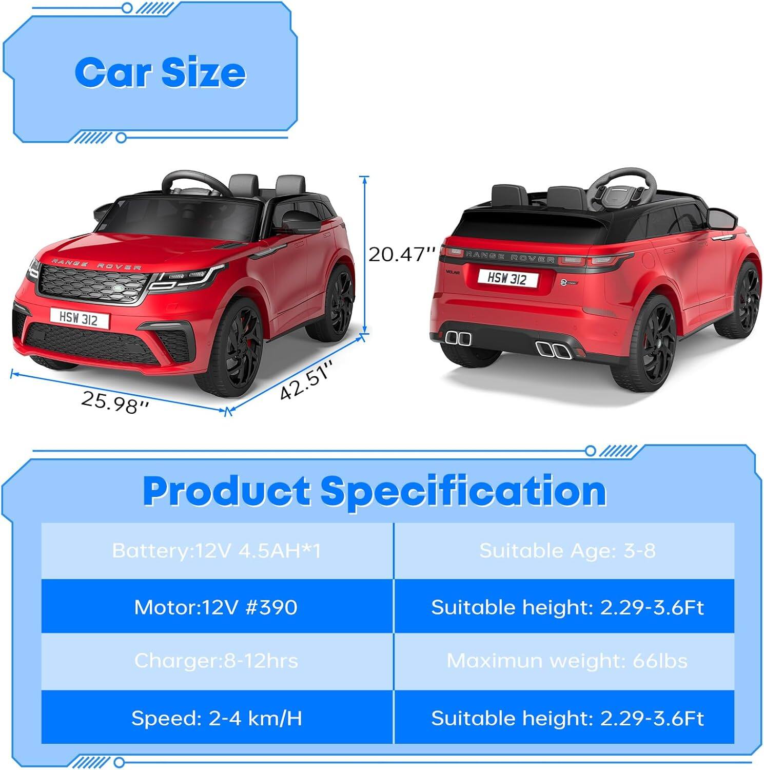 **Car Size**
- RANGE ROVER
- HSW 312
- 20.47" (Height)
- 25.98" (Width)
- 42.51" (Length)

**Product Specification**
- Battery: 12V 4.5AH*1
- Motor: 12V #390
- Charger: 8-12hrs
- Speed: 2-4 km/H
- Suitable Age: 3-8
- Suitable height: 2.29-3.6Ft
- Maximum weight: 66lbs
- Suitable height: 2.29-3.6Ft