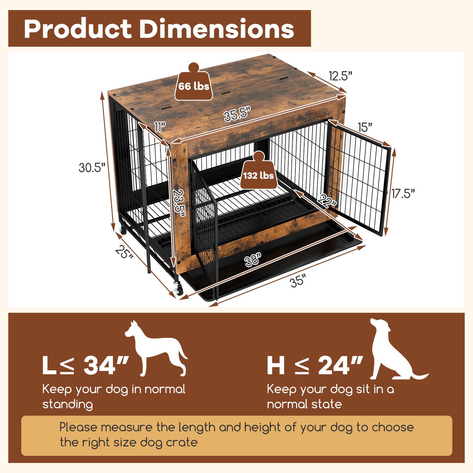Product Dimensions

66 lbs  
12.5"  
11"  
35.5"  
15"  
30.5"  
25"  
23.5"  
132 lbs  
38"  
22"  
35"  
17.5"  
L ≤ 34"  
H ≤ 24"  

Keep your dog in normal standing  
Keep your dog sit in a normal state  

Please measure the length and height of your dog to choose the right size dog crate