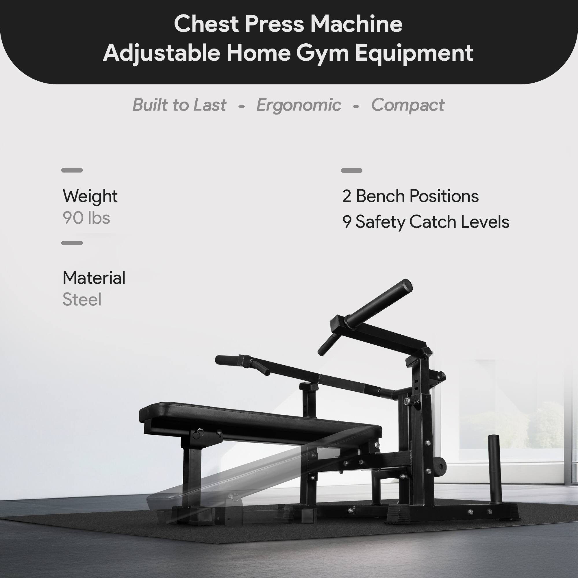 Chest Press Machine Adjustable Home Gym Equipment  
Built to Last - Ergonomic - Compact  
Weight: 90 lbs  
2 Bench Positions  
9 Safety Catch Levels  
Material: Steel
