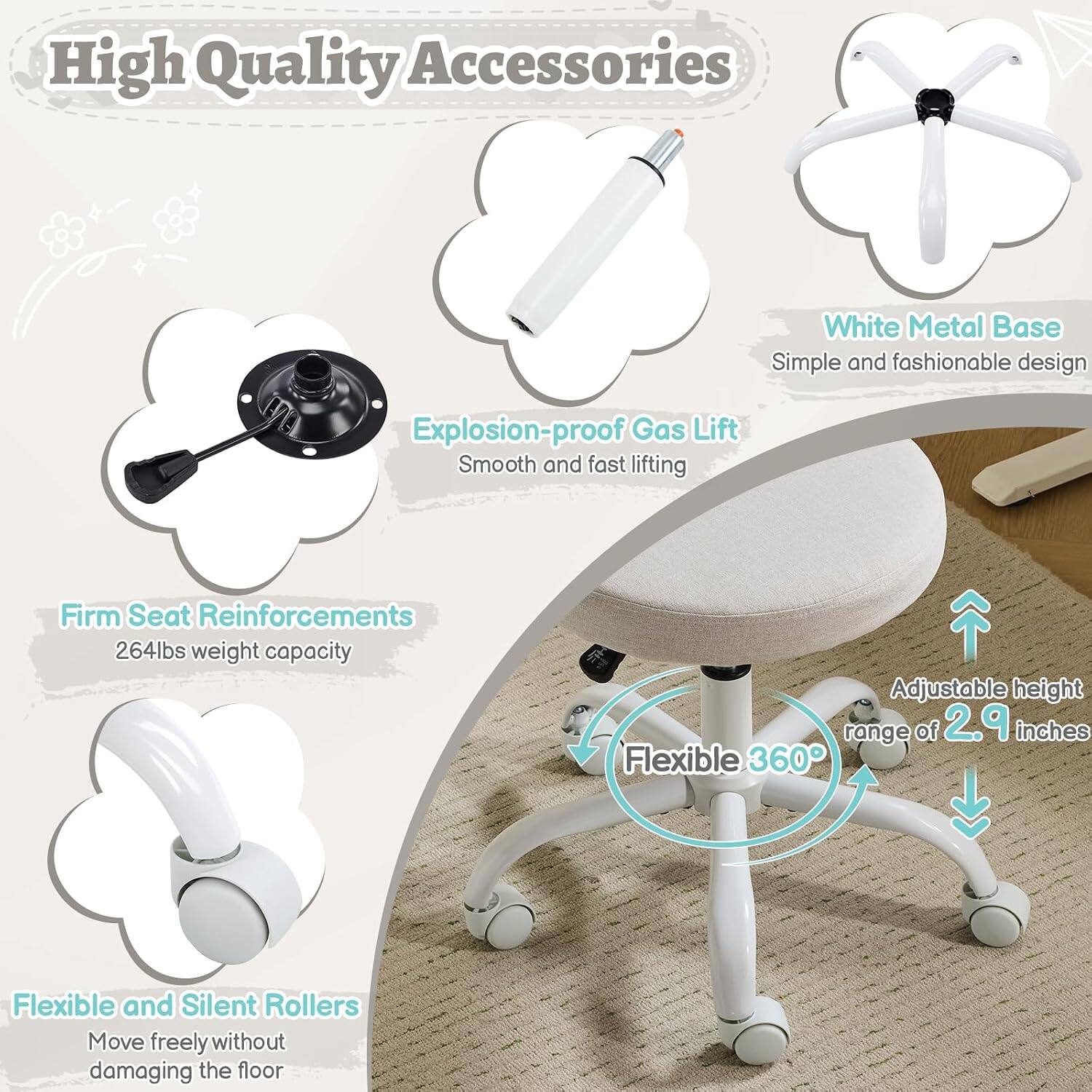High Quality Accessories  
White Metal Base  
Simple and fashionable design  
Explosion-proof Gas Lift  
Smooth and fast lifting  
Firm Seat Reinforcements  
264lbs weight capacity  
Adjustable height range of 2.9 inches  
Flexible 360°  
Flexible and Silent Rollers  
Move freely without damaging the floor