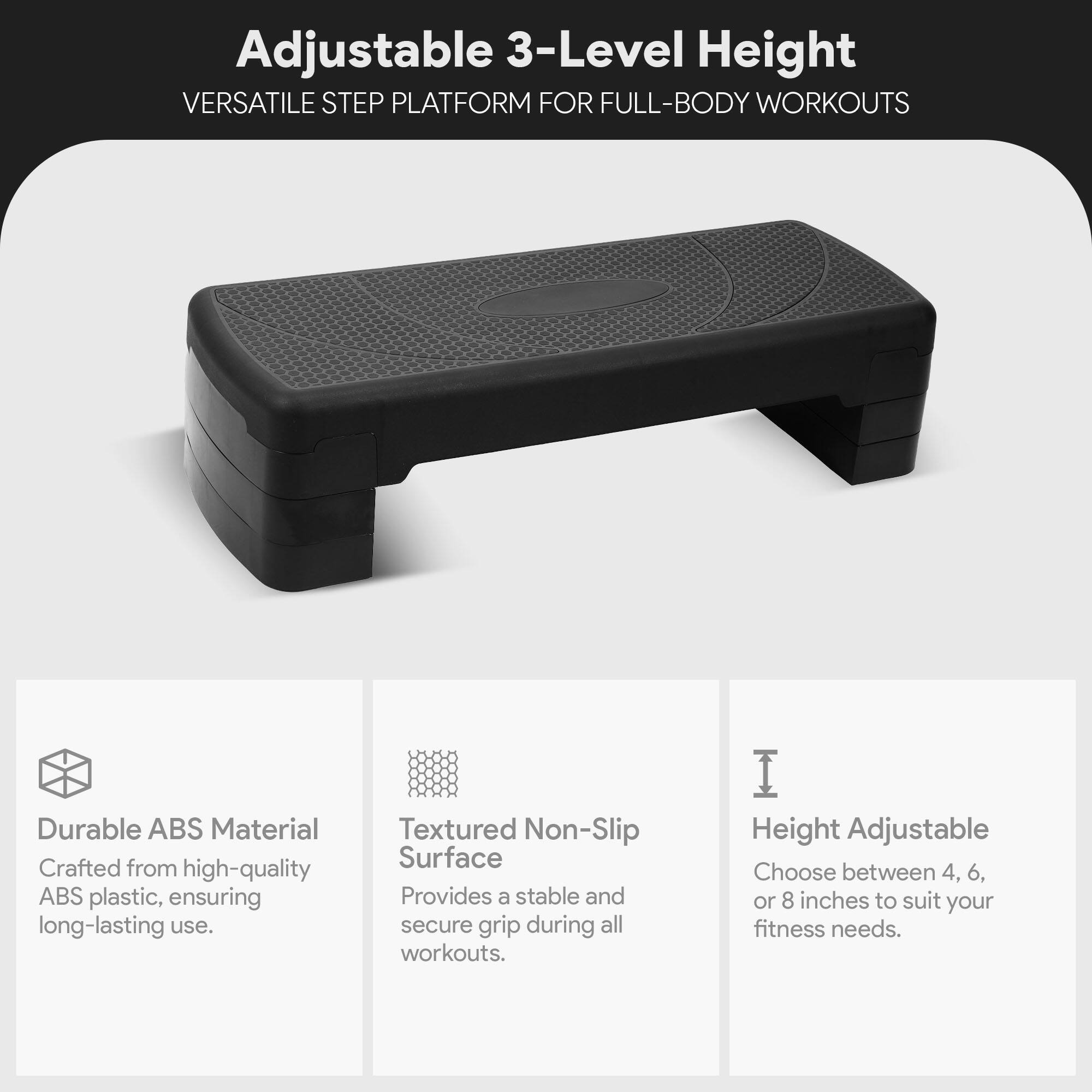 Adjustable 3-Level Height VERSATILE STEP PLATFORM FOR FULL-BODY WORKOUTS

Durable ABS Material
Crafted from high-quality ABS plastic, ensuring long-lasting use.

Textured Non-Slip Surface
Provides a stable and secure grip during all workouts.

Height Adjustable
Choose between 4, 6, or 8 inches to suit your fitness needs.