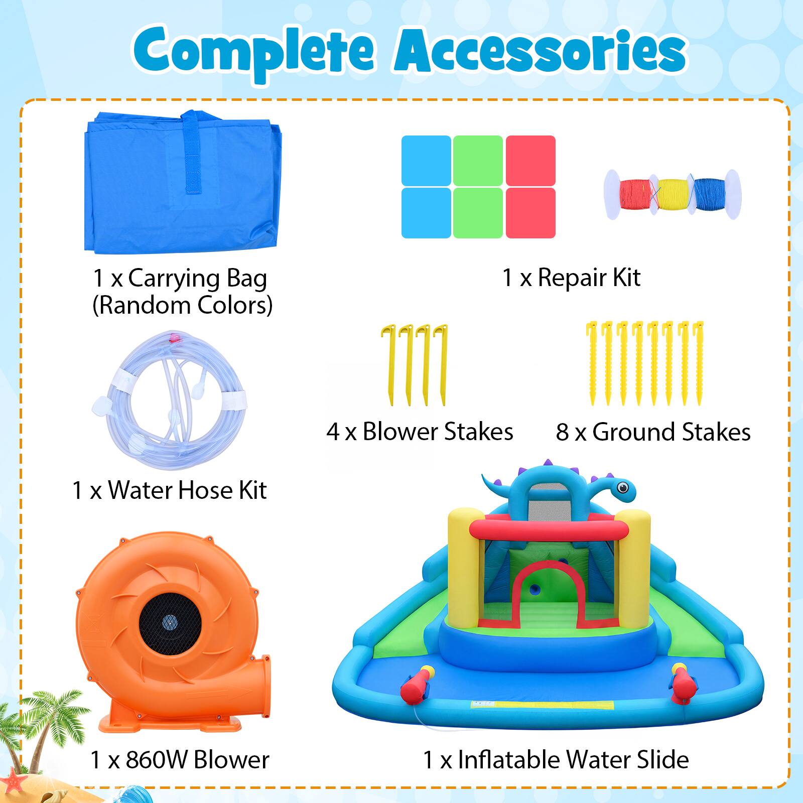 Complete Accessories  
1 X Carrying Bag (Random Colors)  
1 X Repair Kit  
4 X Blower Stakes  
8 X Ground Stakes  
1 X Water Hose Kit  
1 X 860W Blower  
1 X Inflatable Water Slide