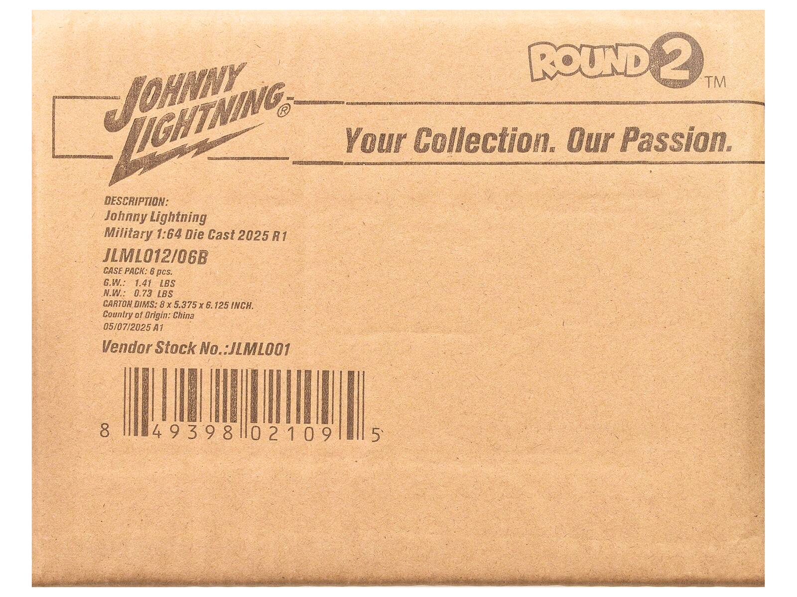 **JOHNNY LIGHTNING**  
Your Collection. Our Passion.  

**ROUND 2™**  

**DESCRIPTION:**  
Johnny Lightning Military 1:64 Die Cast 2025 R1  
JLML012/06B  

**CASE PACK:** 6 pcs.  
G.W.: 1.41 LBS  
N.W.: 0.73 LBS  

**CARTON DIMS:** 8 x 5.375 x 6.125 INCH.  
Country of Origin: China  
05/07/2025 A1  

**Vendor Stock No.:** JLML001  

**Barcode:**  
8 49398 02109 5
