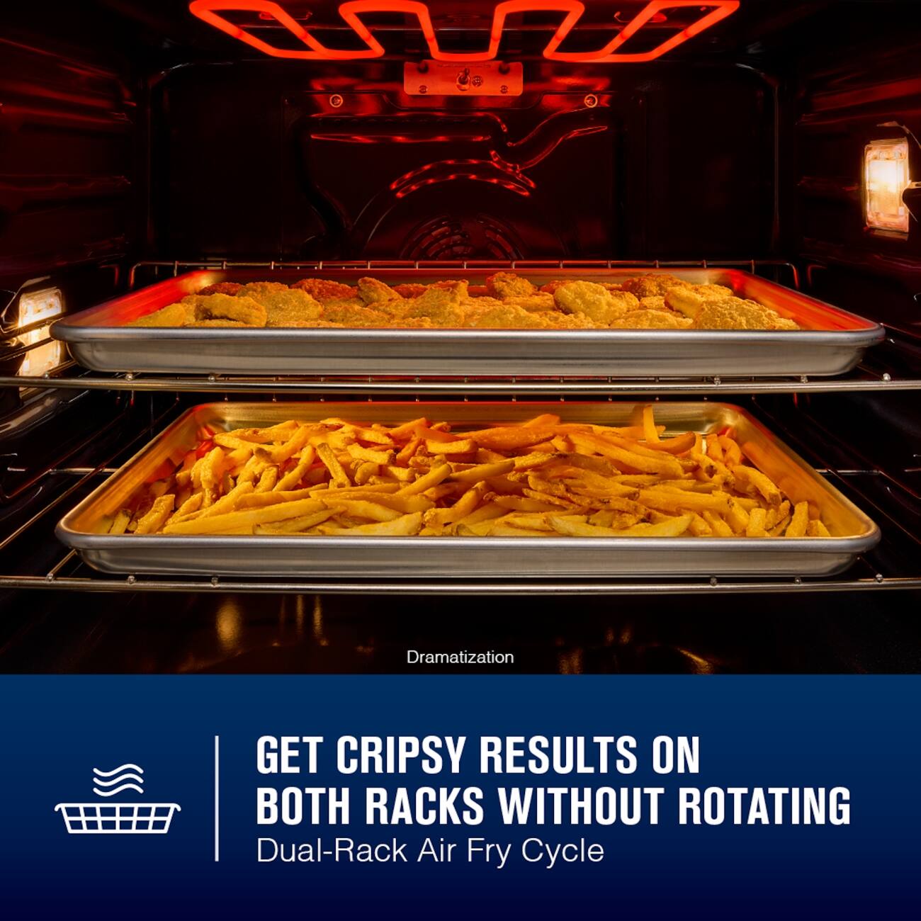 Dramatization

GET CRISPY RESULTS ON BOTH RACKS WITHOUT ROTATING
Dual-Rack Air Fry Cycle