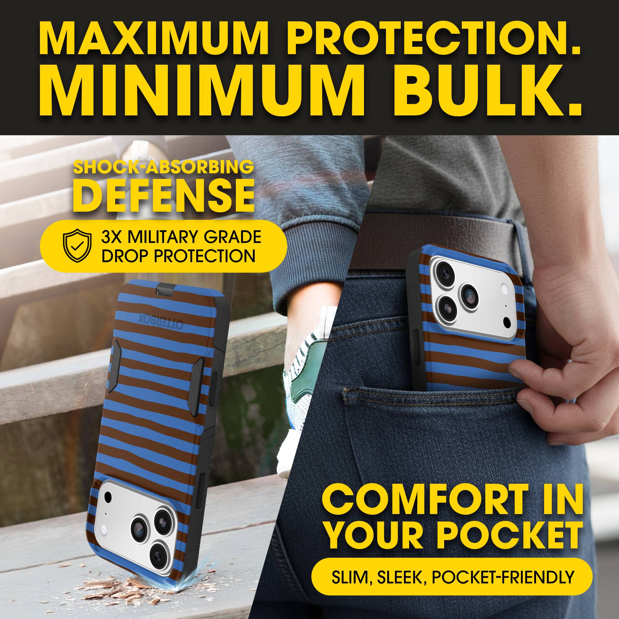 MAXIMUM PROTECTION.  
MINIMUM BULK.

SHOCK-ABSORBING DEFENSE  
3X MILITARY GRADE DROP PROTECTION

COMFORT IN YOUR POCKET  
SLIM, SLEEK, POCKET-FRIENDLY