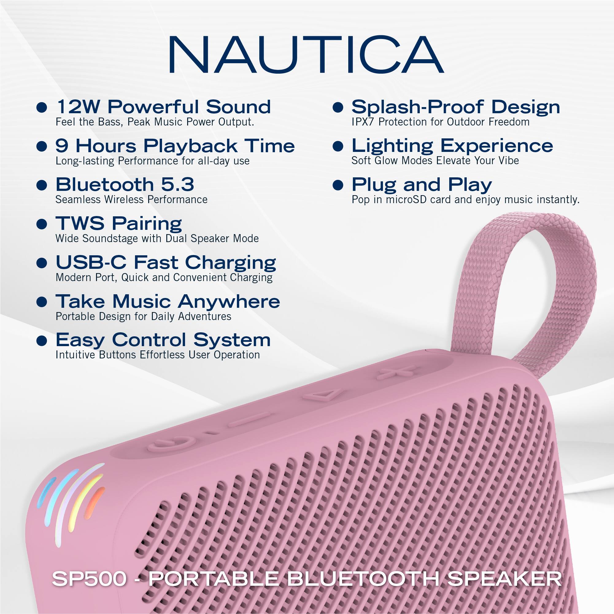 NAUTICA

- 12W Powerful Sound  
  Feel the Bass, Peak Music Power Output.

- 9 Hours Playback Time  
  Long-lasting Performance for all-day use

- Bluetooth 5.3  
  Seamless Wireless Performance

- TWS Pairing  
  Wide Soundstage with Dual Speaker Mode

- USB-C Fast Charging  
  Modern Port, Quick and Convenient Charging

- Take Music Anywhere  
  Portable Design for Daily Adventures

- Easy Control System  
  Intuitive Buttons Effortless User Operation

- Splash-Proof Design  
  IPX7 Protection for Outdoor Freedom

- Lighting Experience  
  Soft Glow Modes Elevate Your Vibe

- Plug and Play  
  Pop in microSD card and enjoy music instantly.

SP500 - PORTABLE BLUETOOTH SPEAKER