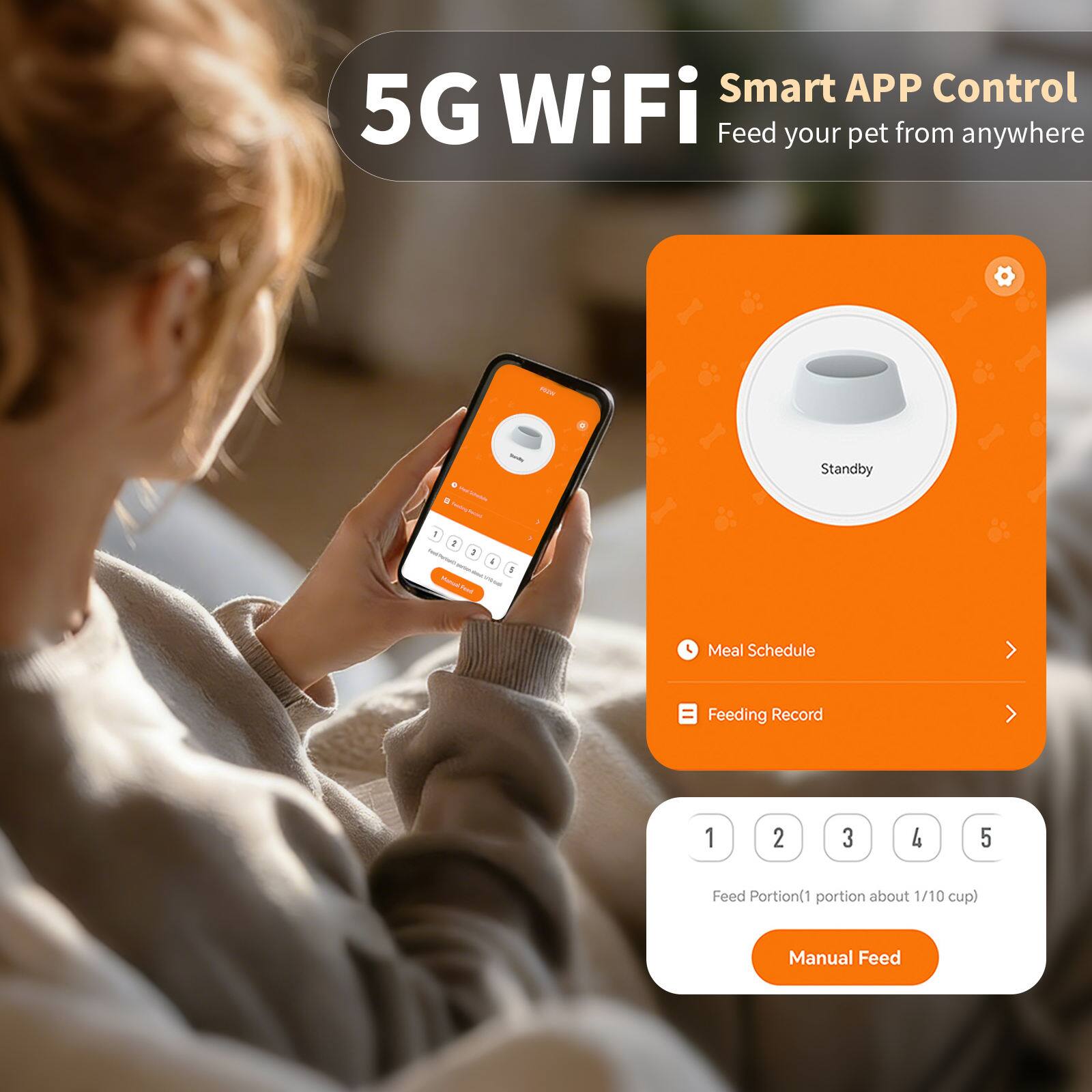 5G WiFi Smart APP Control  
Feed your pet from anywhere  

Standby  

Meal Schedule  
Feeding Record  

Feed Portion (1 portion about 1/10 cup)  
Manual Feed