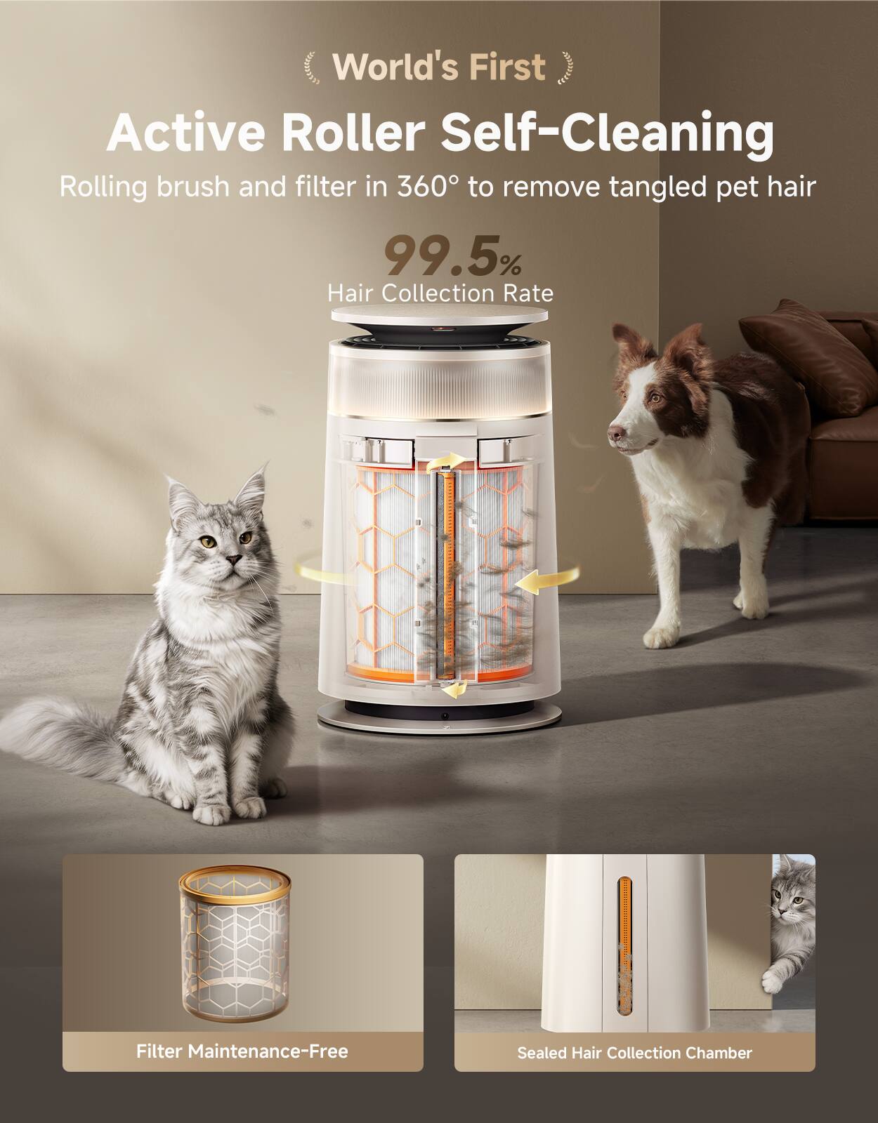 World's First Active Roller Self-Cleaning

Rolling brush and filter in 360° to remove tangled pet hair

99.5% Hair Collection Rate

Filter Maintenance-Free

Sealed Hair Collection Chamber