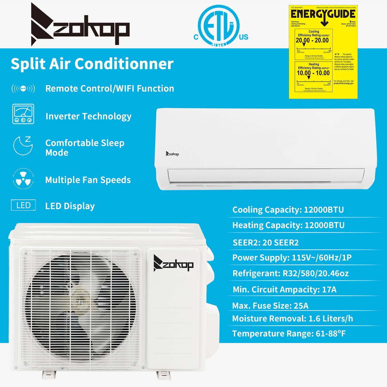 zokop ETL US LISTED Split Air Conditioner Remote Control/WIFI Function

- ENERGYGUIDE:
  - Cooling Efficiency Rating: 20.00 - 20.00
  - Heating Efficiency Rating: 10.00 - 10.00

- Inverter Technology
- Comfortable Sleep Mode
- Multiple Fan Speeds
- LED Display

Cooling Capacity: 12000BTU
Heating Capacity: 12000BTU
SEER2: 20 SEER2

Power Supply: 115V~/60Hz/1P
Refrigerant: R32/580/20.46oz
Min. Circuit Ampacity: 17A
Max. Fuse Size: 25A
Moisture Removal: 1.6 Liters/h
Temperature Range: 61-88°F