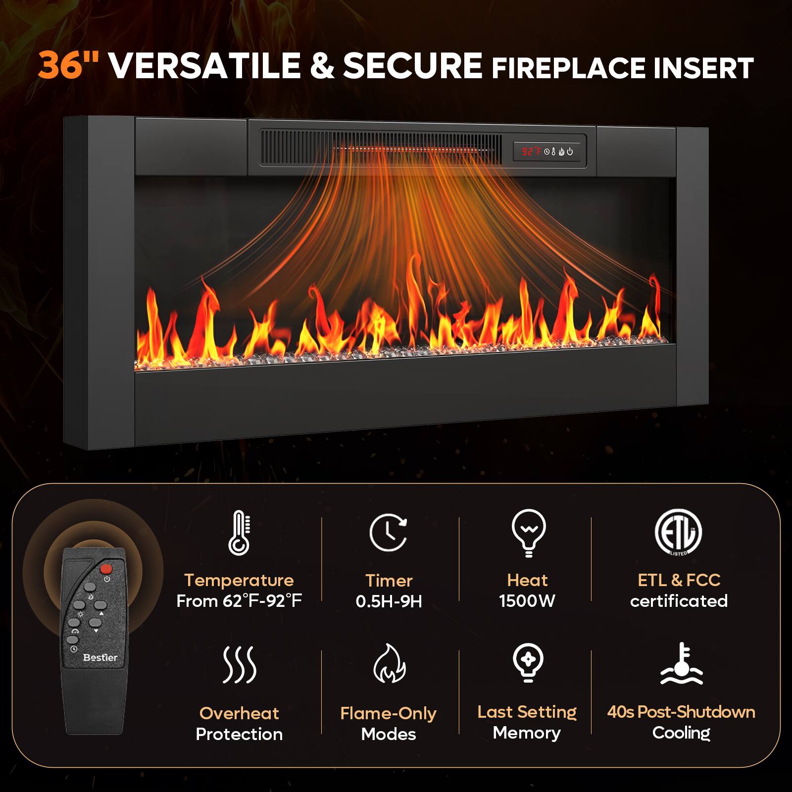 36" VERSATILE & SECURE FIREPLACE INSERT

- Temperature From 62°F-92°F
- Timer 0.5H-9H
- Heat 1500W
- ETL & FCC certificated
- Overheat Protection
- Flame-Only Modes
- Last Setting Memory
- 40s Post-Shutdown Cooling