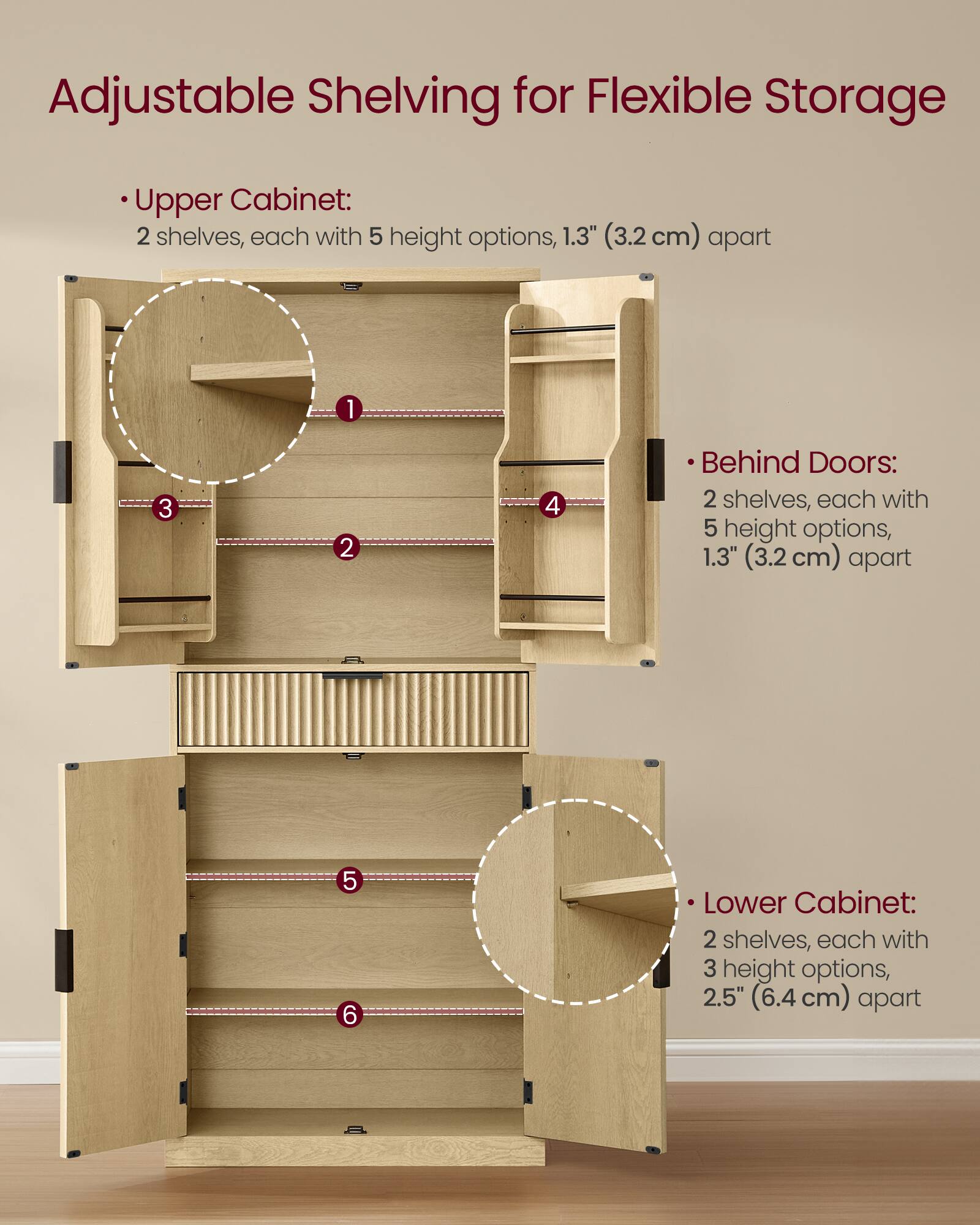 Adjustable Shelving for Flexible Storage

Upper Cabinet:
- 2 shelves, each with 5 height options, 1.3" (3.2 cm) apart

Behind Doors:
- 2 shelves, each with 5 height options, 1.3" (3.2 cm) apart

Lower Cabinet:
- 2 shelves, each with 3 height options, 2.5" (6.4 cm) apart
