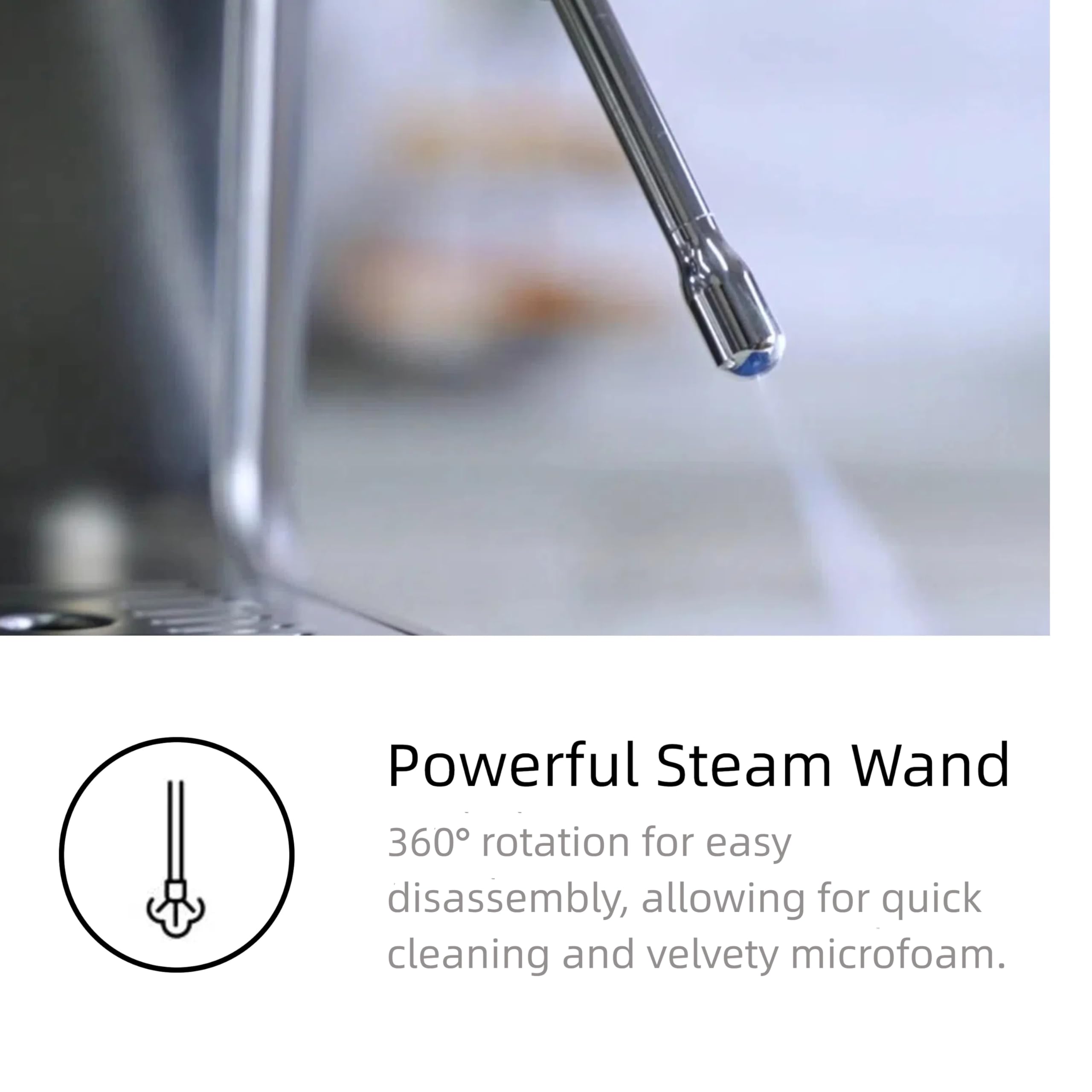 Powerful Steam Wand  
360° rotation for easy disassembly, allowing for quick cleaning and velvety microfoam.