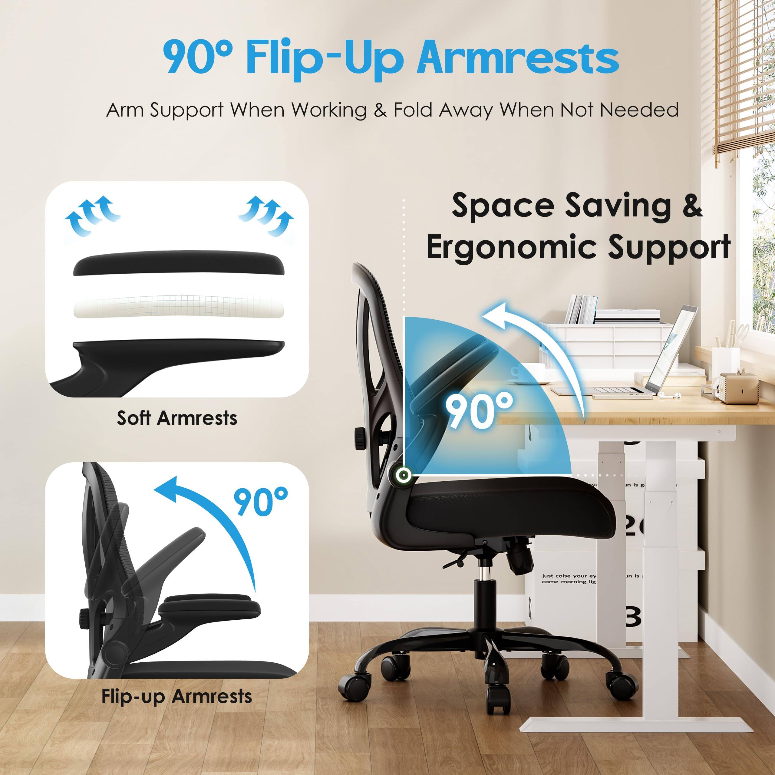 90° Flip-Up Armrests  
Arm Support When Working & Fold Away When Not Needed  

Space Saving & Ergonomic Support  

Soft Armrests  

Flip-up Armrests  

90°