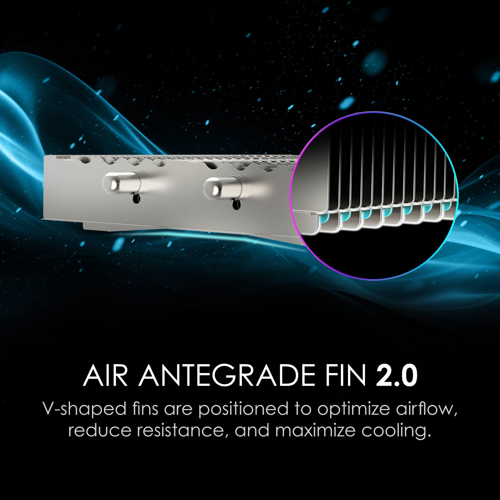 AIR ANTEGRADE FIN 2.0
V-shaped fins are positioned to optimize airflow, reduce resistance, and maximize cooling.