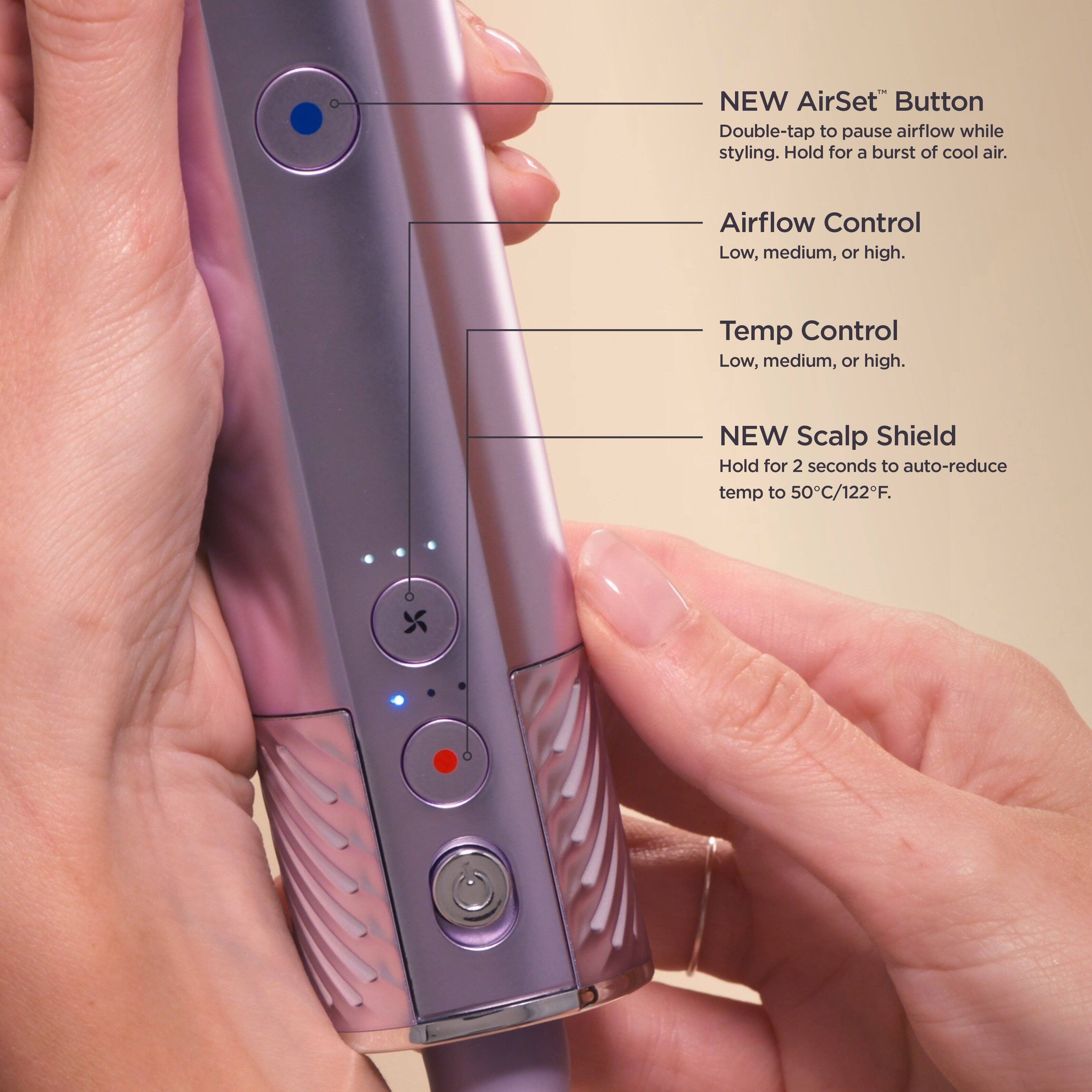 NEW AirSet™ Button  
Double-tap to pause airflow while styling. Hold for a burst of cool air.  

Airflow Control  
Low, medium, or high.  

Temp Control  
Low, medium, or high.  

NEW Scalp Shield  
Hold for 2 seconds to auto-reduce temp to 50°C/122°F.