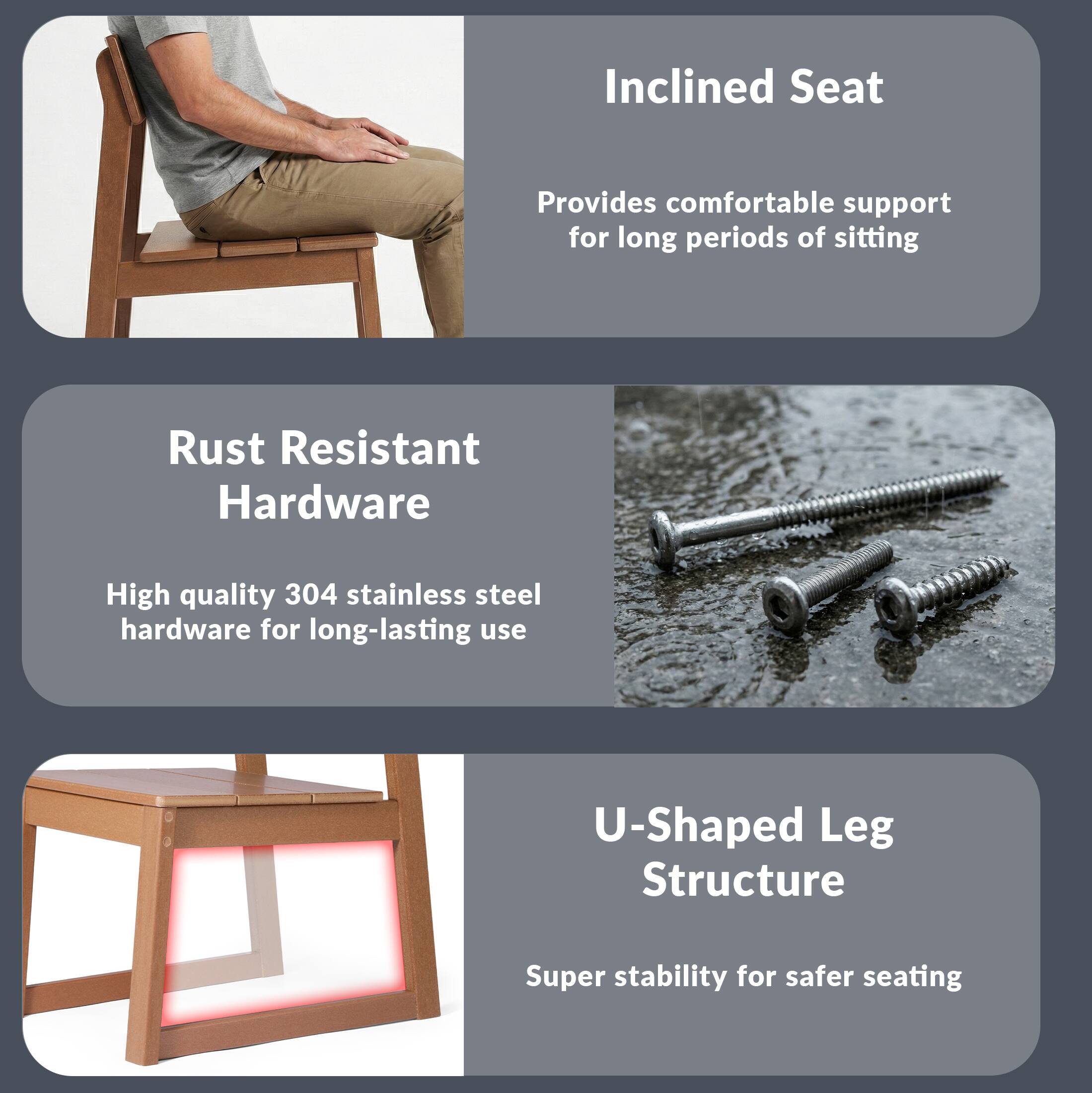 Inclined Seat  
Provides comfortable support for long periods of sitting  

Rust Resistant Hardware  
High quality 304 stainless steel hardware for long-lasting use  

U-Shaped Leg Structure  
Super stability for safer seating