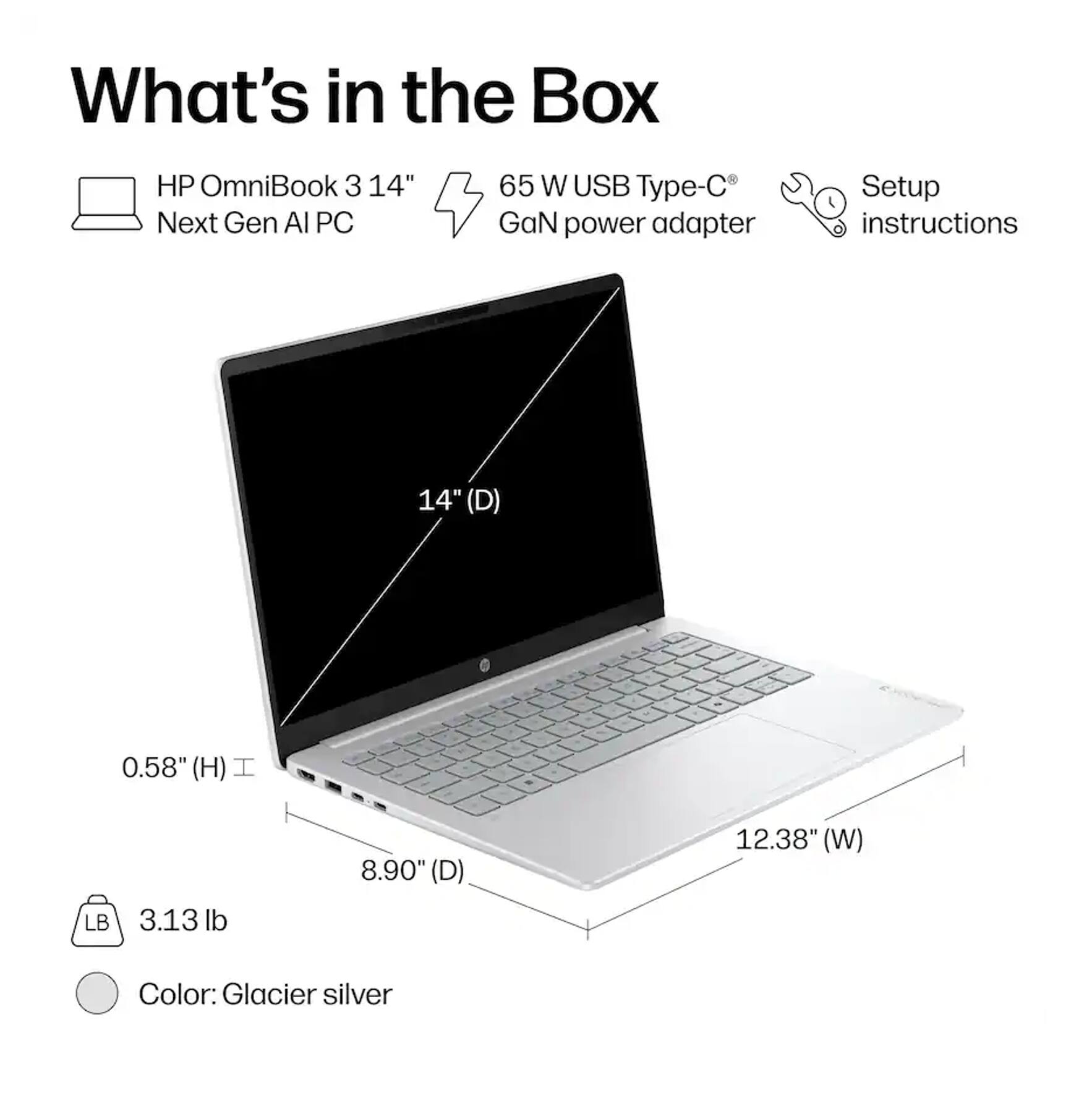 What's in the Box

HP OmniBook 3 14" Next Gen AI PC

65 W USB Type-C® GaN power adapter

Setup instructions

14" (D) - 0.58" (H) - 8.90" (D) - 12.38" (W)

LB 3.13 lb

Color: Glacier silver