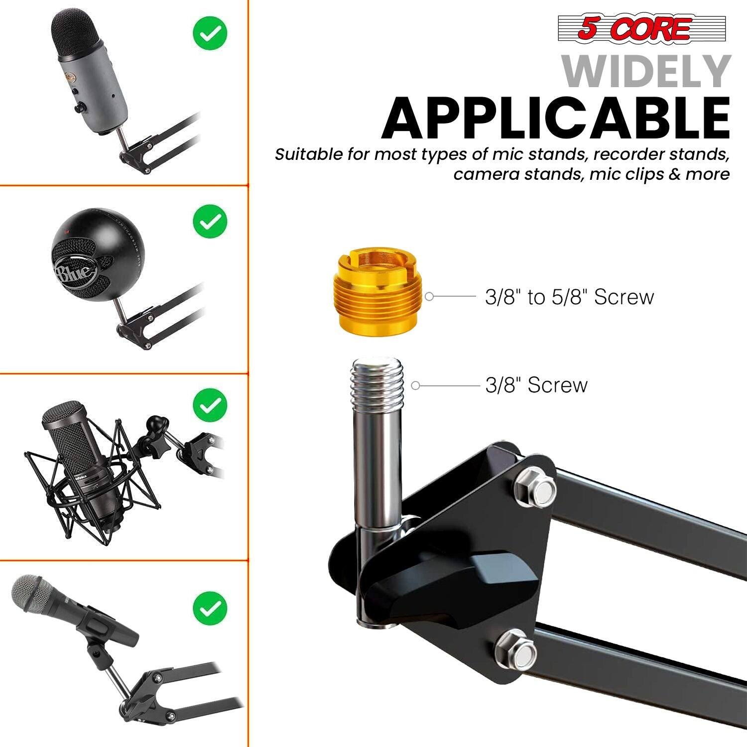 5 CORE WIDELY APPLICABLE

Suitable for most types of mic stands, recorder stands, camera stands, mic clips & more

Blue 3/8" to 5/8" Screw

3/8" Screw