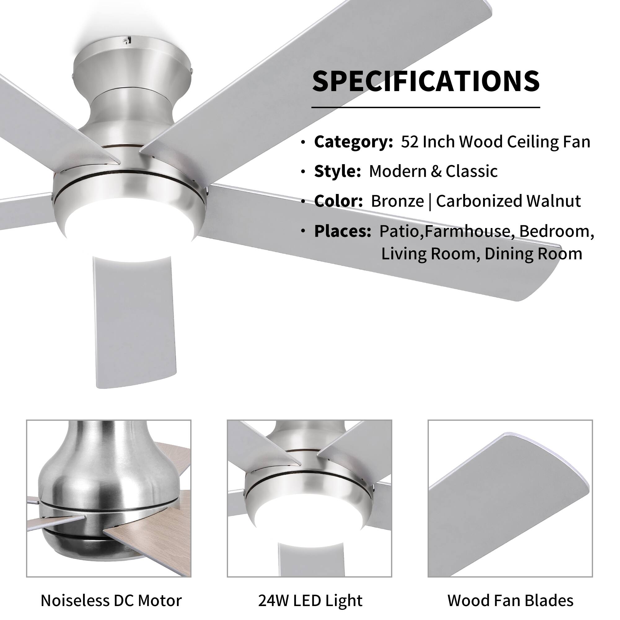 SPECIFICATIONS

- Category: 52 Inch Wood Ceiling Fan
- Style: Modern & Classic
- Color: Bronze | Carbonized Walnut
- Places: Patio, Farmhouse, Bedroom, Living Room, Dining Room

- Noiseless DC Motor
- 24W LED Light
- Wood Fan Blades