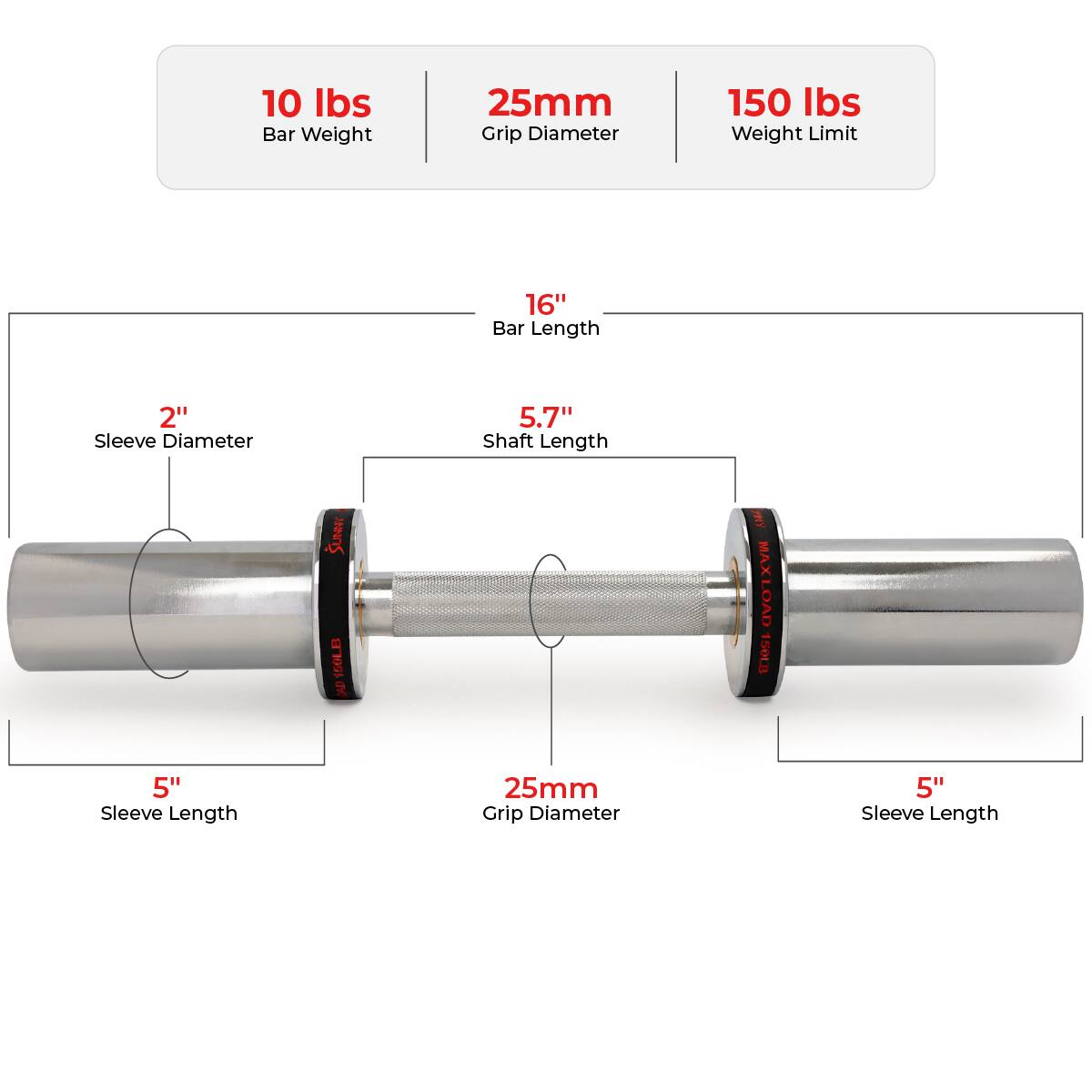 10 lbs Bar Weight  
25mm Grip Diameter  
150 lbs Weight Limit  

16" Bar Length  
2" Sleeve Diameter  
5.7" Shaft Length  
5" Sleeve Length  

25mm Grip Diameter  
5" Sleeve Length
