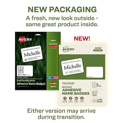 NEW PACKAGING  
A fresh, new look outside - same great product inside.

NEW!  
AVERY 48395  
Michelle  
EcoFriendly White Adhesive Name Badges  
AVERY EcoFriendly 48395 RECYCLED ADHESIVE NAME BADGES  
10 8 LASER INKJET

Either version may arrive during transition.