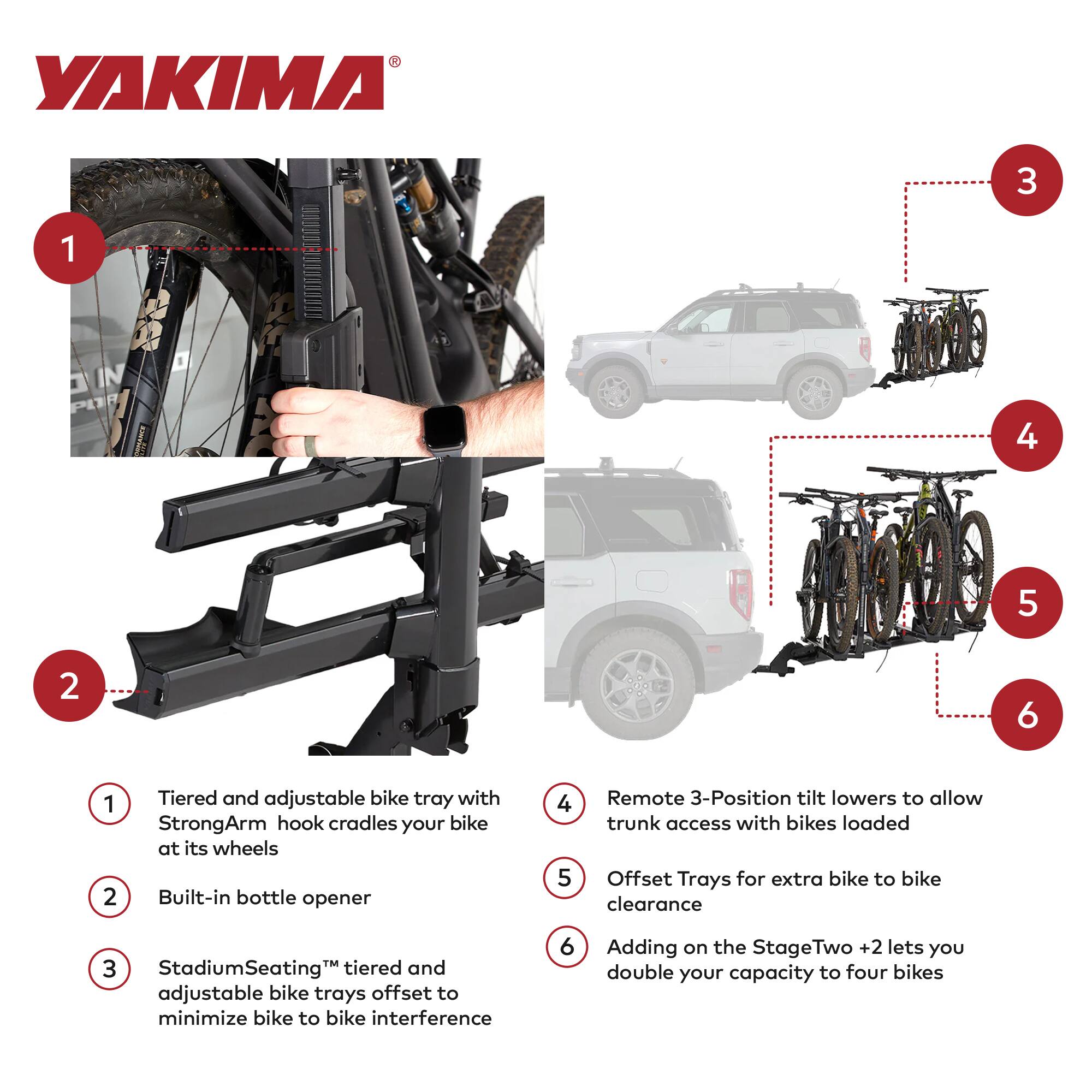 YAKIMA

1. Tiered and adjustable bike tray with StrongArm hook cradles your bike at its wheels
2. Built-in bottle opener
3. StadiumSeating™ tiered and adjustable bike trays offset to minimize bike to bike interference
4. Remote 3-Position tilt lowers to allow trunk access with bikes loaded
5. Offset Trays for extra bike to bike clearance
6. Adding on the StageTwo +2 lets you double your capacity to four bikes