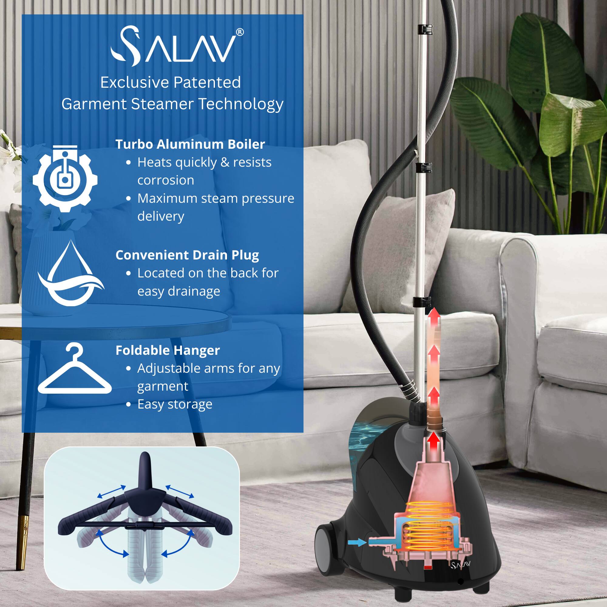 Sure, here is the corrected and grouped text:

---

**SALAV®**

Exclusive Patented Garment Steamer Technology

- **Turbo Aluminum Boiler**
  - Heats quickly & resists corrosion
  - Maximum steam pressure delivery

- **Convenient Drain Plug**
  - Located on the back for easy drainage

- **Foldable Hanger**
  - Adjustable arms for any garment
  - Easy storage

---