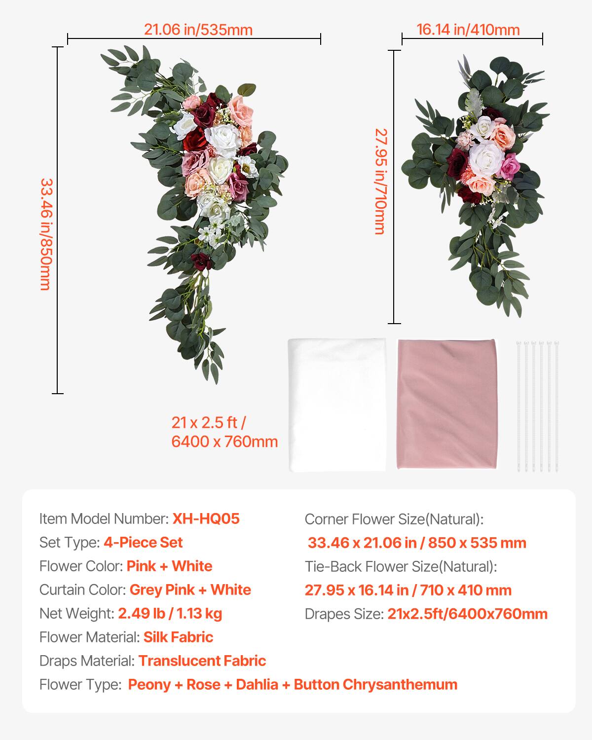 21.06 in/535mm  
16.14 in/410mm  
33.46 in/850mm  
27.95 in/710mm  

Item Model Number: XH-HQ05  
Set Type: 4-Piece Set  
Corner Flower Size(Natural): 33.46 x 21.06 in / 850 x 535 mm  
Tie-Back Flower Size(Natural): 27.95 x 16.14 in / 710 x 410 mm  
Drapes Size: 21x2.5ft/6400x760mm  

Flower Color: Pink + White  
Curtain Color: Grey Pink + White  
Net Weight: 2.49 lb / 1.13 kg  

Flower Material: Silk Fabric  
Draps Material: Translucent Fabric  
Flower Type: Peony + Rose + Dahlia + Button Chrysanthemum