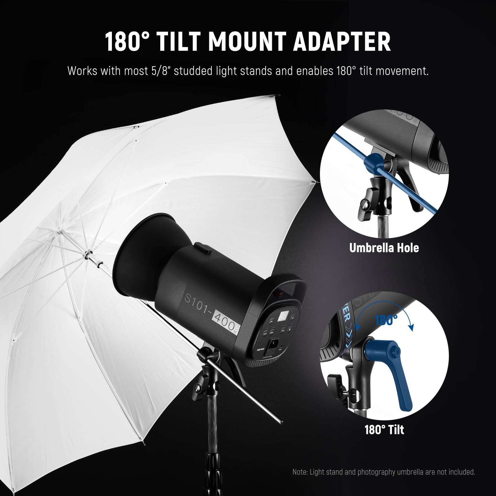 180° TILT MOUNT ADAPTER  
Works with most 5/8" studded light stands and enables 180° tilt movement.  
Umbrella Hole  
S101-400  
ER  
180° Tilt  
Note: Light stand and photography umbrella are not included.