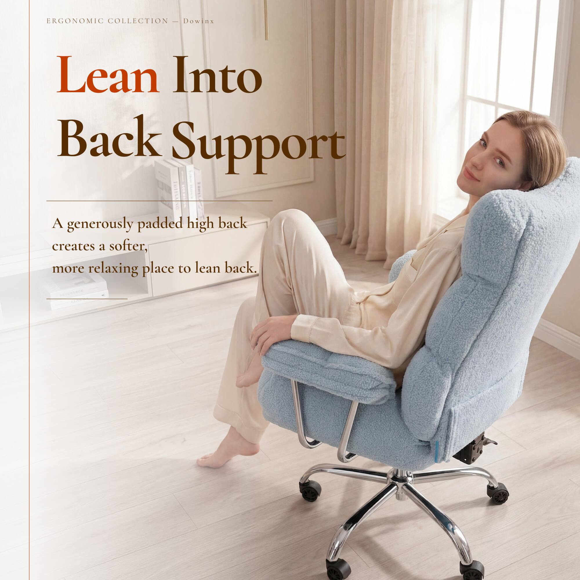 ERGONOMIC COLLECTION - Dowin:
Lean Into Back Support
A generously padded high back creates a softer, more relaxing place to lean back.