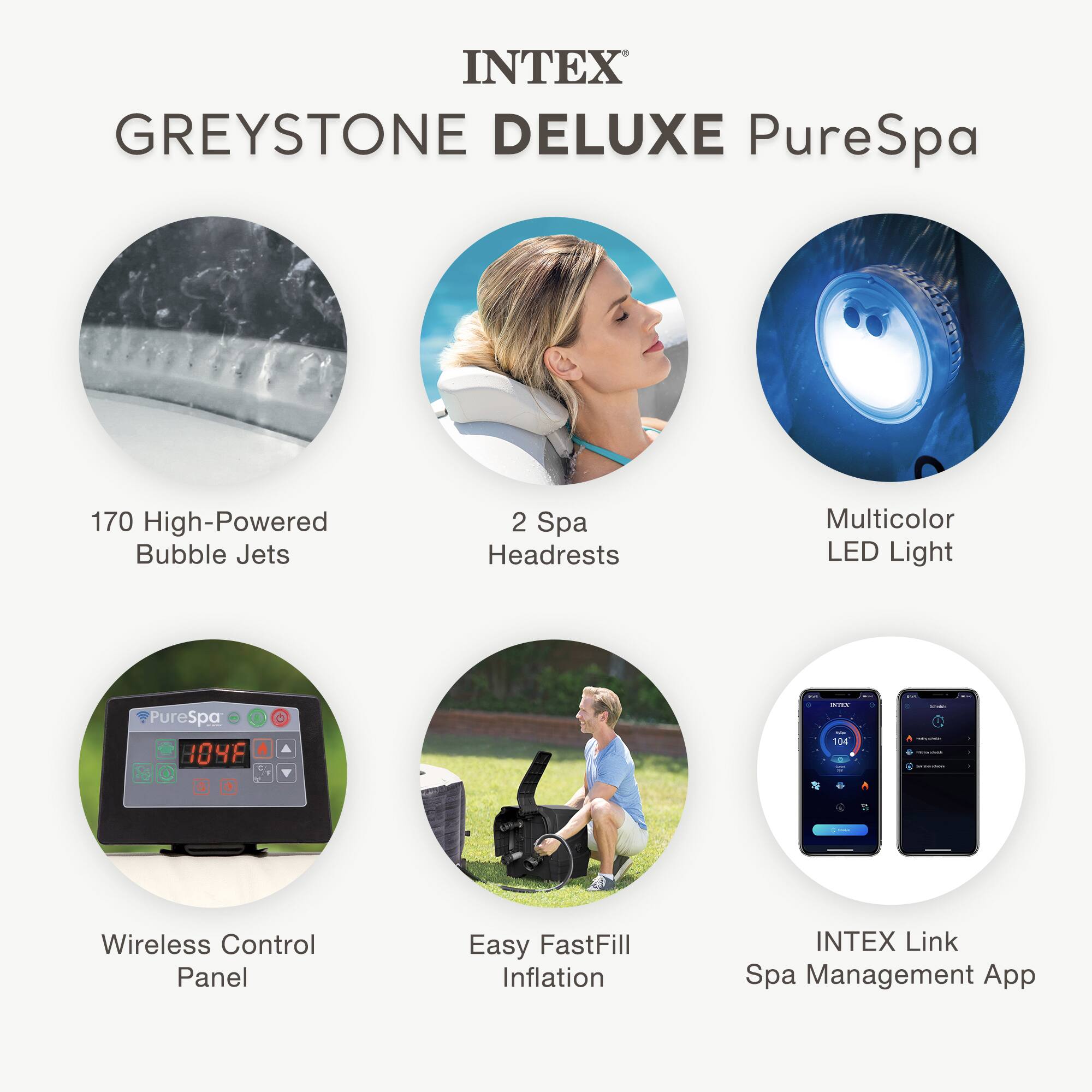 INTEX GREYSTONE DELUXE PureSpa

- 170 High-Powered Bubble Jets
- 2 Spa Headrests
- Multicolor LED Light
- Wireless Control Panel
- Easy FastFill Inflation
- INTEX Link Spa Management App