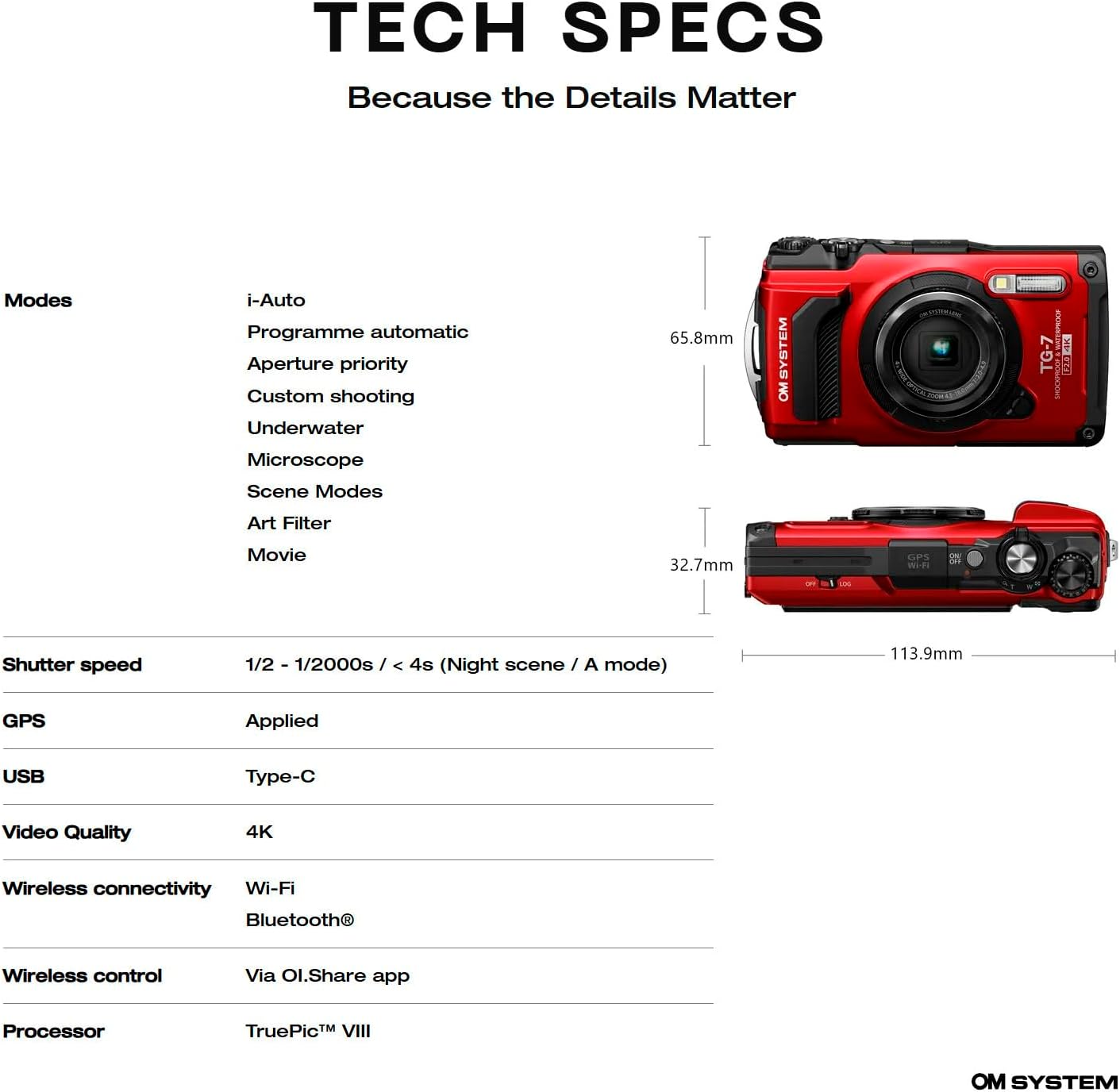 TECH SPECS  
Because the Details Matter  

Modes  
- i-Auto  
- Programme automatic  
- Aperture priority  
- Custom shooting  
- Underwater  
- Microscope  
- Scene Modes  
- Art Filter  
- Movie  

Shutter speed  
- 1/2 - 1/2000s / < 4s (Night scene / A mode)  

GPS  
- Applied  

USB  
- Type-C  

Video Quality  
- 4K  

Wireless connectivity  
- Wi-Fi  
- Bluetooth®  

Wireless control  
- Via Ol.Share app  

Processor  
- TruePic™ VIII  

SYSTEM OM TG-7  

Dimensions  
- 65.8mm  
- 32.7mm  
- 113.9mm  

OM SYSTEM