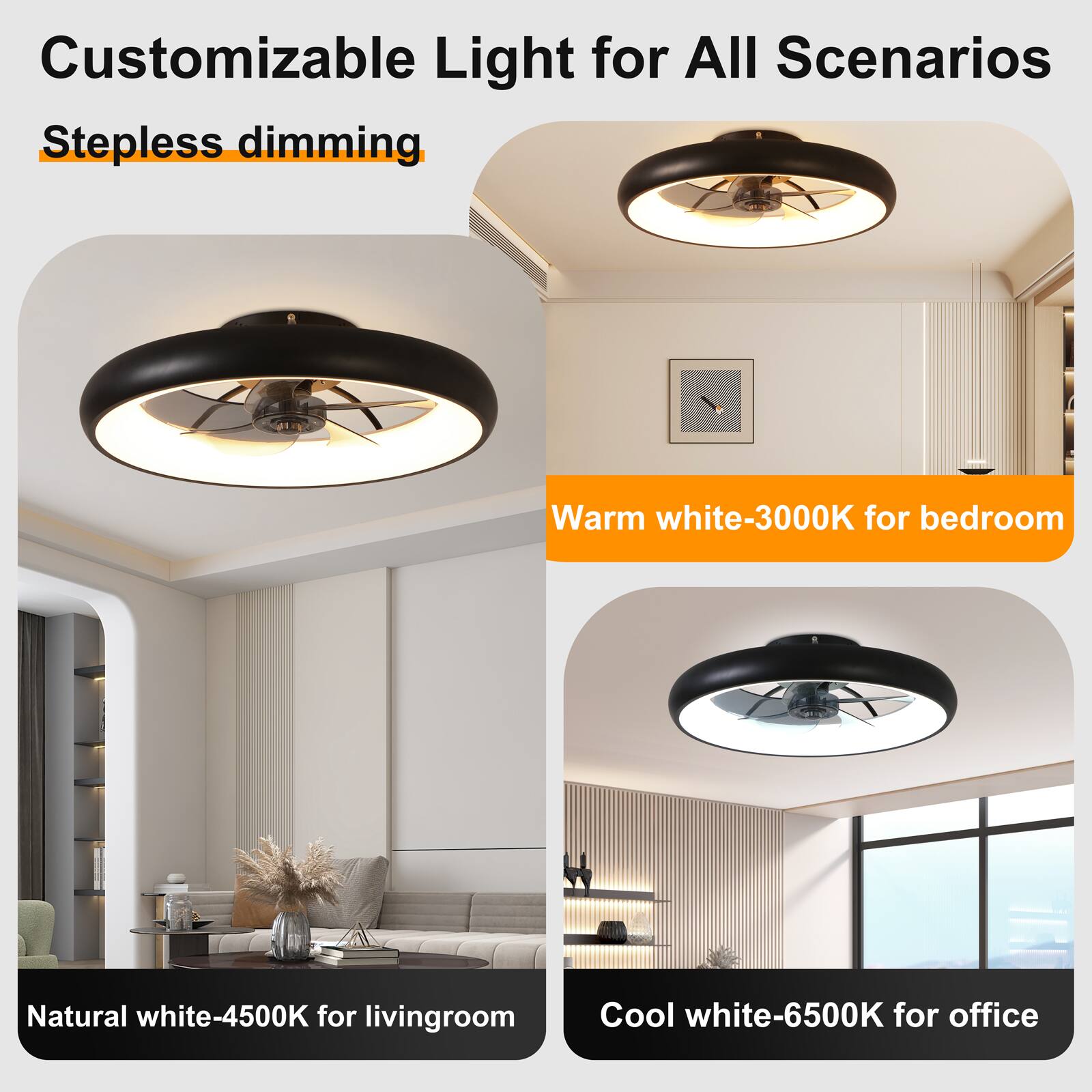 Customizable Light for All Scenarios  
Stepless dimming  
Warm white-3000K for bedroom  
Natural white-4500K for living room  
Cool white-6500K for office