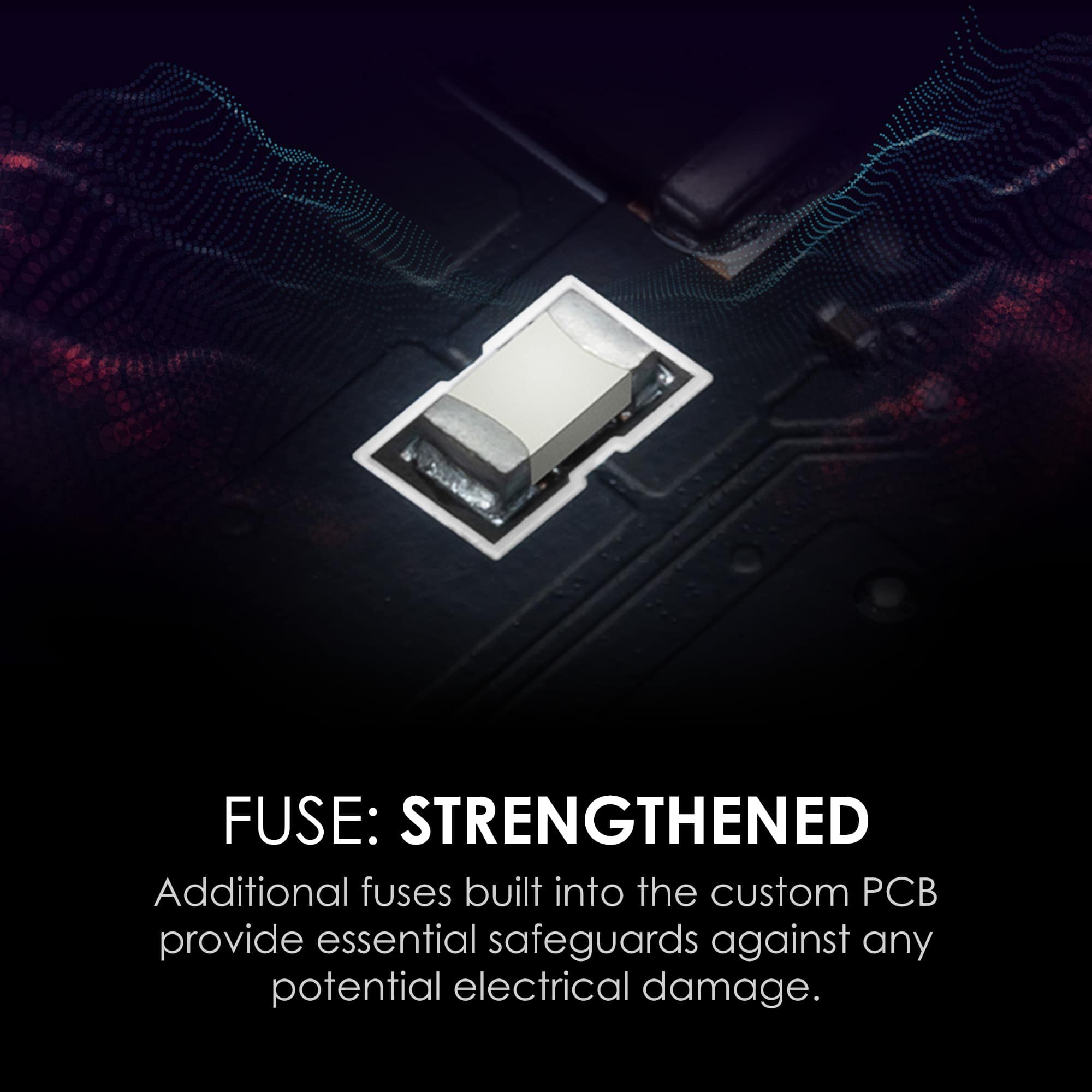 FUSE: STRENGTHENED
Additional fuses built into the custom PCB provide essential safeguards against any potential electrical damage.